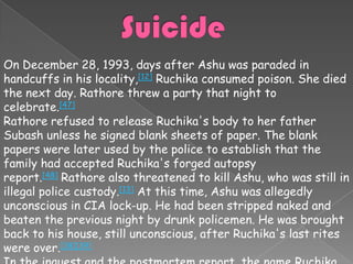 On December 28, 1993, days after Ashu was paraded in
handcuffs in his locality,[12] Ruchika consumed poison. She died
the next day. Rathore threw a party that night to
celebrate.[47]
Rathore refused to release Ruchika's body to her father
Subash unless he signed blank sheets of paper. The blank
papers were later used by the police to establish that the
family had accepted Ruchika's forged autopsy
report.[48] Rathore also threatened to kill Ashu, who was still in
illegal police custody.[13] At this time, Ashu was allegedly
unconscious in CIA lock-up. He had been stripped naked and
beaten the previous night by drunk policemen. He was brought
back to his house, still unconscious, after Ruchika's last rites
were over.[38][39]
 