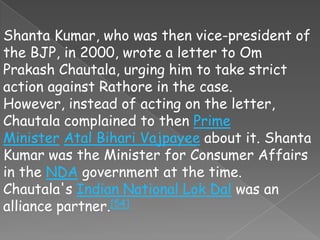 Shanta Kumar, who was then vice-president of
the BJP, in 2000, wrote a letter to Om
Prakash Chautala, urging him to take strict
action against Rathore in the case.
However, instead of acting on the letter,
Chautala complained to then Prime
Minister Atal Bihari Vajpayee about it. Shanta
Kumar was the Minister for Consumer Affairs
in the NDA government at the time.
Chautala's Indian National Lok Dal was an
alliance partner.[54]
 
