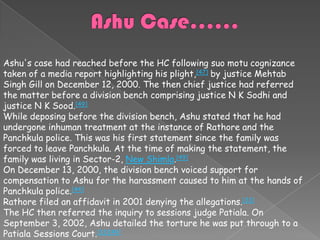 Ashu's case had reached before the HC following suo motu cognizance
taken of a media report highlighting his plight,[47] by justice Mehtab
Singh Gill on December 12, 2000. The then chief justice had referred
the matter before a division bench comprising justice N K Sodhi and
justice N K Sood.[49]
While deposing before the division bench, Ashu stated that he had
undergone inhuman treatment at the instance of Rathore and the
Panchkula police. This was his first statement since the family was
forced to leave Panchkula. At the time of making the statement, the
family was living in Sector-2, New Shimla.[49]
On December 13, 2000, the division bench voiced support for
compensation to Ashu for the harassment caused to him at the hands of
Panchkula police.[44]
Rathore filed an affidavit in 2001 denying the allegations.[33]
The HC then referred the inquiry to sessions judge Patiala. On
September 3, 2002, Ashu detailed the torture he was put through to a
Patiala Sessions Court.[33][49]
 