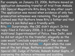 For example, on January 23, 2006, Rathore moved an
application demanding transfer of trial from Ambala
CBI Special Magistrate Ritu Garg to any other court.
The application was moved when evidence of only two
prosecution witnesses was remaining. The grounds
claimed was that Rathore knew Ritu's father and that
Rathore's son Rahul was a friendly with
Ritu.[60] Surprisingly, the CBI didn’t object. In his
reply filed in February 2006, S S Lakra, the then
Additional Superintendent of Police, New Delhi, said
he did not object to the transfer, allegedly so the
case would "conclude expeditiously". The case was
then transferred to Patiala.[60] Again when the case
was at the last stage, Rathore accused the then
Special CBI Judge of Patiala, Rakesh Kumar Gupta, of
overawing the defence witnesses and scolding
 