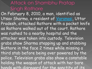 On February 8, 2010, a man, identified as
Utsav Sharma, a resident of Varanasi, Uttar
Pradesh, attacked Rathore with a pocket knife
as Rathore walked out of the court. Rathore
was rushed to a nearby hospital and the
attacker was taken into custody. Television
grabs show Sharma stepping up and stabbing
Rathore in the face 2 times while missing a
third stab before being over powered by the
police. Television grabs also show a constable
holding the weapon of attack with her bare
 