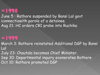 =1998
June 5 : Rathore suspended by Bansi Lal govt
iconnectiowith parole of a detainee.
Aug 21: HC orders CBI probe into Ruchika


=1999
March 3: Rathore reinstated Additional DGP by Bansi
Lal
July 23: Chautala becomes Chief Minister.
Sep 30: Departmental inquiry exonerates Rathore
Oct 10: Rathore promoted DGP
 