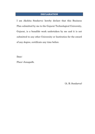 DECLARATION<br />I am Akshita Sondarva; hereby declare that this Business Plan submitted by me to the Gujarat Technological University, Gujarat, is a bonafide work undertaken by me and it is not submitted to any other University or Institution for the award of any degree, certificate any time before.<br />Date:    <br />Place: Junagadh.<br />(A. B. Sondarva)<br />10<br />PREFACE<br />The degree of Master of Business Administration is a mile stone in the career of an individual. It provides the platform and distinguishes a person from the general mass. In order to achieve practical, positive and concern result, the classroom learning need to effectively fete to the realities to the situation exiting outside the classroom, it is practical true.  <br />Indian economy is facing a boom in the real estate. This is directly related with the cement sector. Aditya Water Heater being one of the top players in the Indian market.<br />The real aim of this education is to develop hidden intellectual of the person. Course of Master of Business Administrative is designed with the objectives of preparing excellent future manager. In order to achieve this object Gujarat Technological University added this Business Plan in syllabus.<br />As a student of M.B.A., I try my level best to present all the information. I hope that my Business plan will satisfy all the condition of syllabus.<br />ACKNOWLEDGEMENT<br />A work is never a work of an individual. I owe a sense of gratitude to the intelligence and co-operation of those people who had been so easy to let me understand what I needed from time to time for completion of this Business Plan. Perseverance, Inspiration and Motivation have always played a key role in the success of any venture. So hereby, it’s my pleasure to record thanks and gratitude to the persons involved.<br />.<br />Date: <br />Place:  Junagadh.                                                                       <br />Yours faithfully,<br />              <br />   A. B. Sondarva<br /> Signature of Direct <br />                                                       Dr. Rajesh Patel<br />