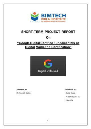 1
SHORT-TERM PROJECT REPORT
On
“Google Digital Certified Fundamentals Of
Digital Marketing Certification”
Submitted to- Submitted by-
Dr. Sourabh Bishnoi Akshit Gupta
PGDM (Section A)
19DM024
 