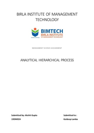 BIRLA INSTITUTE OF MANAGEMENT
TECHNOLOGY
MANAGMENT SCIENCE ASSIGNMENT
ANALYTICAL HIERARCHICAL PROCESS
Submitted by: Akshit Gupta Submitted to :
19DM024 Kuldeep Lamba
 