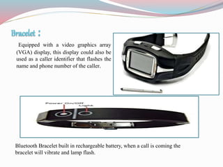 Equipped with a video graphics array
(VGA) display, this display could also be
used as a caller identifier that flashes the
name and phone number of the caller.
Bluetooth Bracelet built in rechargeable battery, when a call is coming the
bracelet will vibrate and lamp flash.
 