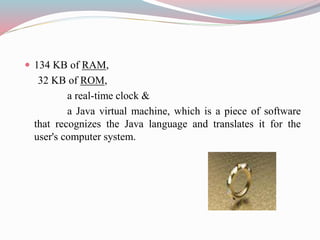  134 KB of RAM,
32 KB of ROM,
a real-time clock &
a Java virtual machine, which is a piece of software
that recognizes the Java language and translates it for the
user's computer system.
 