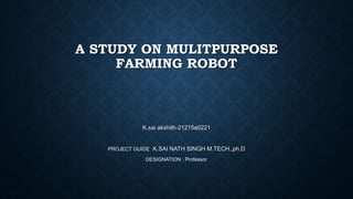 A STUDY ON MULITPURPOSE
FARMING ROBOT
K.sai akshith-21215a0221
PROJECT GUIDE : K.SAI NATH SINGH M.TECH.,ph.D
DESIGNATION : Professor
 