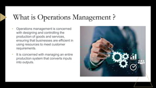 • Operations management is concerned
with designing and controlling the
production of goods and services,
ensuring that businesses are efficient in
using resources to meet customer
requirements.
• It is concerned with managing an entire
production system that converts inputs
into outputs.
What is Operations Management ?
 