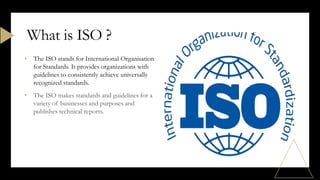 • The ISO stands for International Organisation
for Standards. It provides organizations with
guidelines to consistently achieve universally
recognized standards.
• The ISO makes standards and guidelines for a
variety of businesses and purposes and
publishes technical reports.
What is ISO ?
 