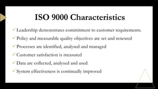 Leadership demonstrates commitment to customer requirements.
Policy and measurable quality objectives are set and renewed
Processes are identified, analysed and managed
Customer satisfaction is measured
Data are collected, analysed and used
System effectiveness is continually improved
ISO 9000 Characteristics
 
