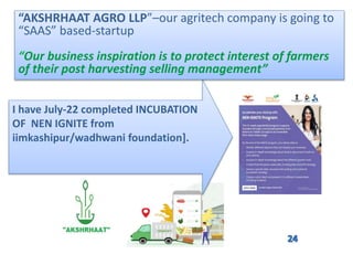I have July-22 completed INCUBATION
OF NEN IGNITE from
iimkashipur/wadhwani foundation].
“AKSHRHAAT AGRO LLP”–our agritech company is going to
“SAAS” based-startup
“Our business inspiration is to protect interest of farmers
of their post harvesting selling management”
 