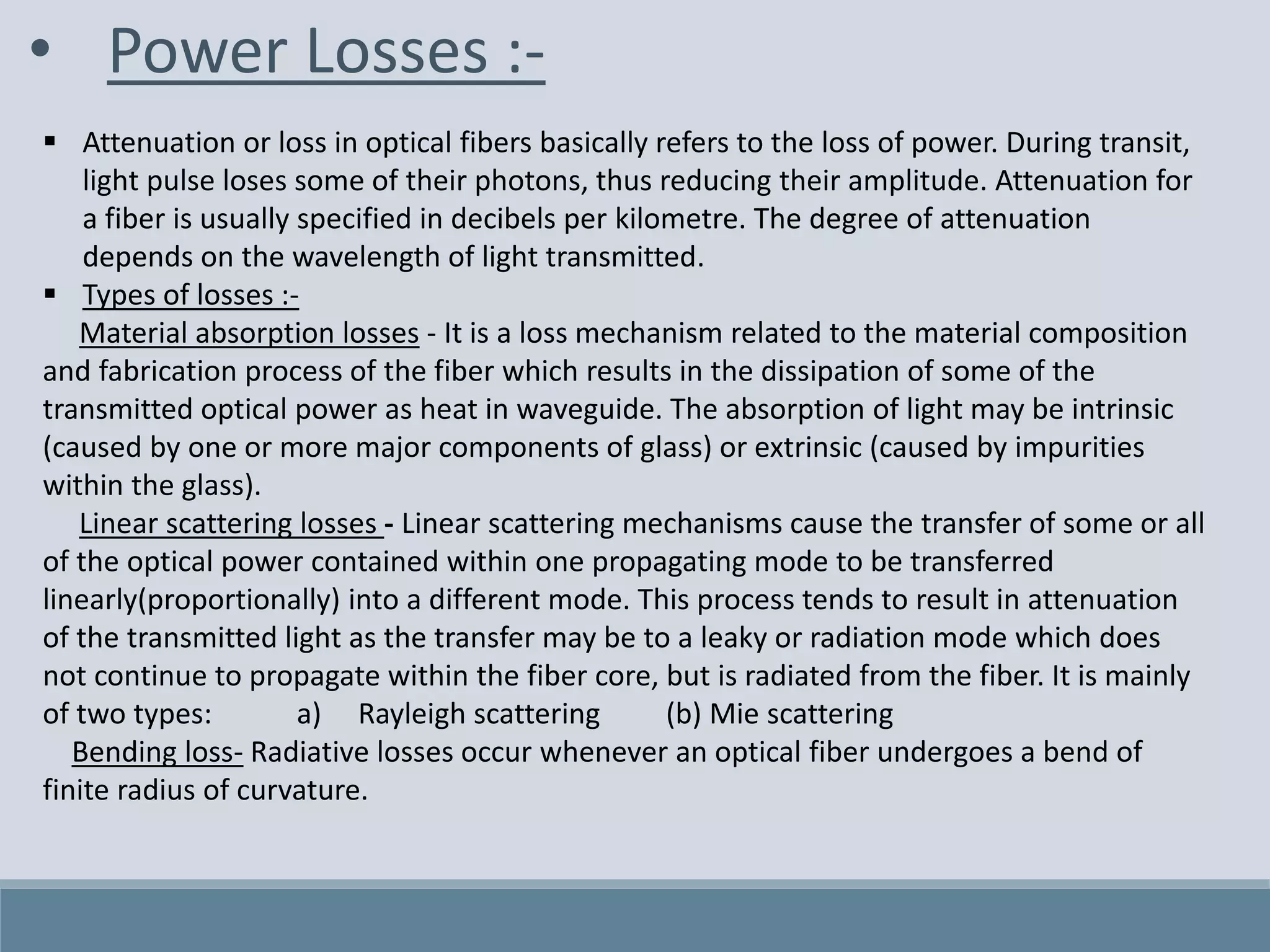 • Power Losses :-
 Attenuation or loss in optical fibers basically refers to the loss of power. During transit,
light pulse loses some of their photons, thus reducing their amplitude. Attenuation for
a fiber is usually specified in decibels per kilometre. The degree of attenuation
depends on the wavelength of light transmitted.
 Types of losses :-
Material absorption losses - It is a loss mechanism related to the material composition
and fabrication process of the fiber which results in the dissipation of some of the
transmitted optical power as heat in waveguide. The absorption of light may be intrinsic
(caused by one or more major components of glass) or extrinsic (caused by impurities
within the glass).
Linear scattering losses - Linear scattering mechanisms cause the transfer of some or all
of the optical power contained within one propagating mode to be transferred
linearly(proportionally) into a different mode. This process tends to result in attenuation
of the transmitted light as the transfer may be to a leaky or radiation mode which does
not continue to propagate within the fiber core, but is radiated from the fiber. It is mainly
of two types: a) Rayleigh scattering (b) Mie scattering
Bending loss- Radiative losses occur whenever an optical fiber undergoes a bend of
finite radius of curvature.
 