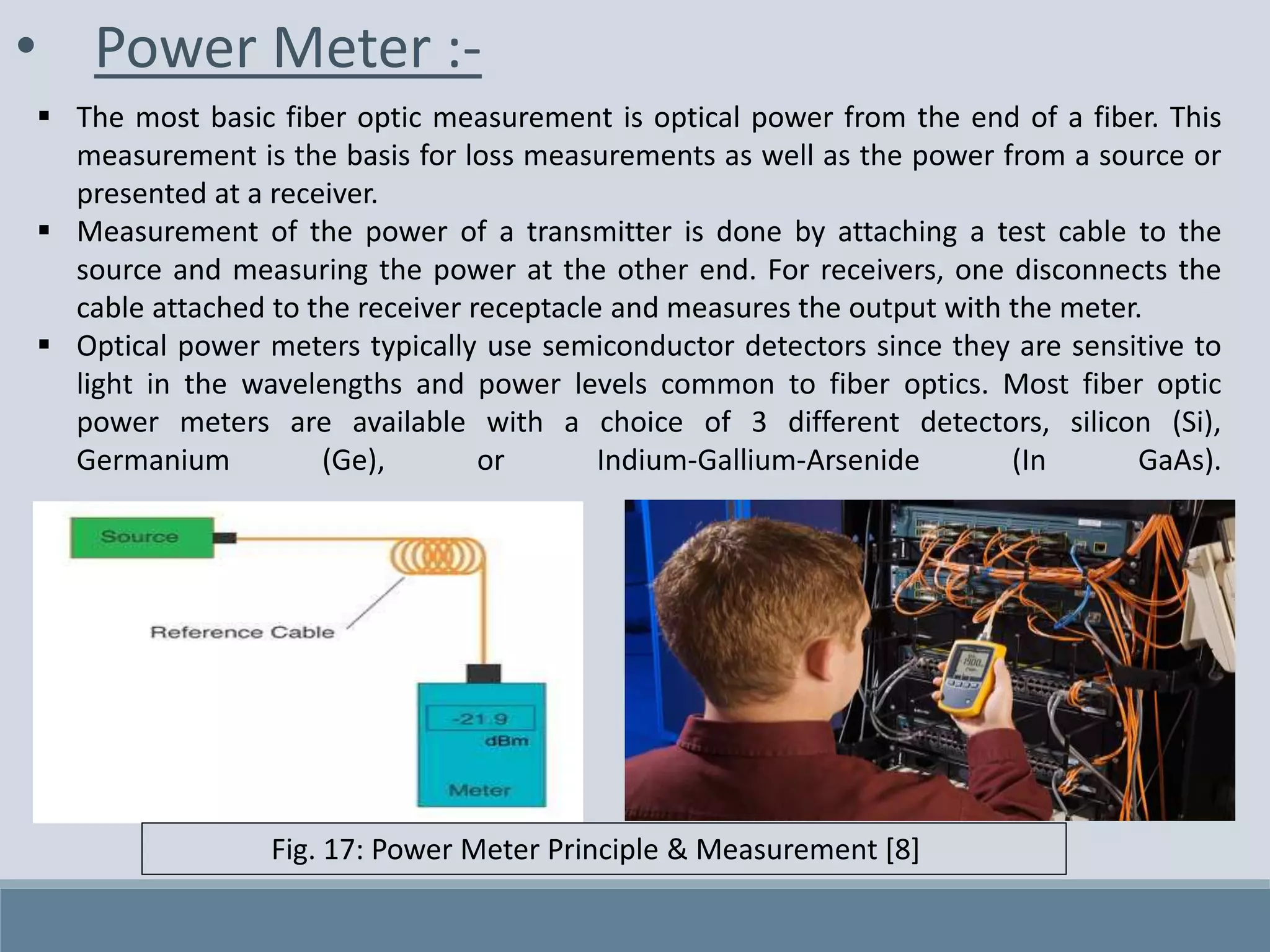 • Power Meter :-
 The most basic fiber optic measurement is optical power from the end of a fiber. This
measurement is the basis for loss measurements as well as the power from a source or
presented at a receiver.
 Measurement of the power of a transmitter is done by attaching a test cable to the
source and measuring the power at the other end. For receivers, one disconnects the
cable attached to the receiver receptacle and measures the output with the meter.
 Optical power meters typically use semiconductor detectors since they are sensitive to
light in the wavelengths and power levels common to fiber optics. Most fiber optic
power meters are available with a choice of 3 different detectors, silicon (Si),
Germanium (Ge), or Indium-Gallium-Arsenide (In GaAs).
Fig. 17: Power Meter Principle & Measurement [8]
 