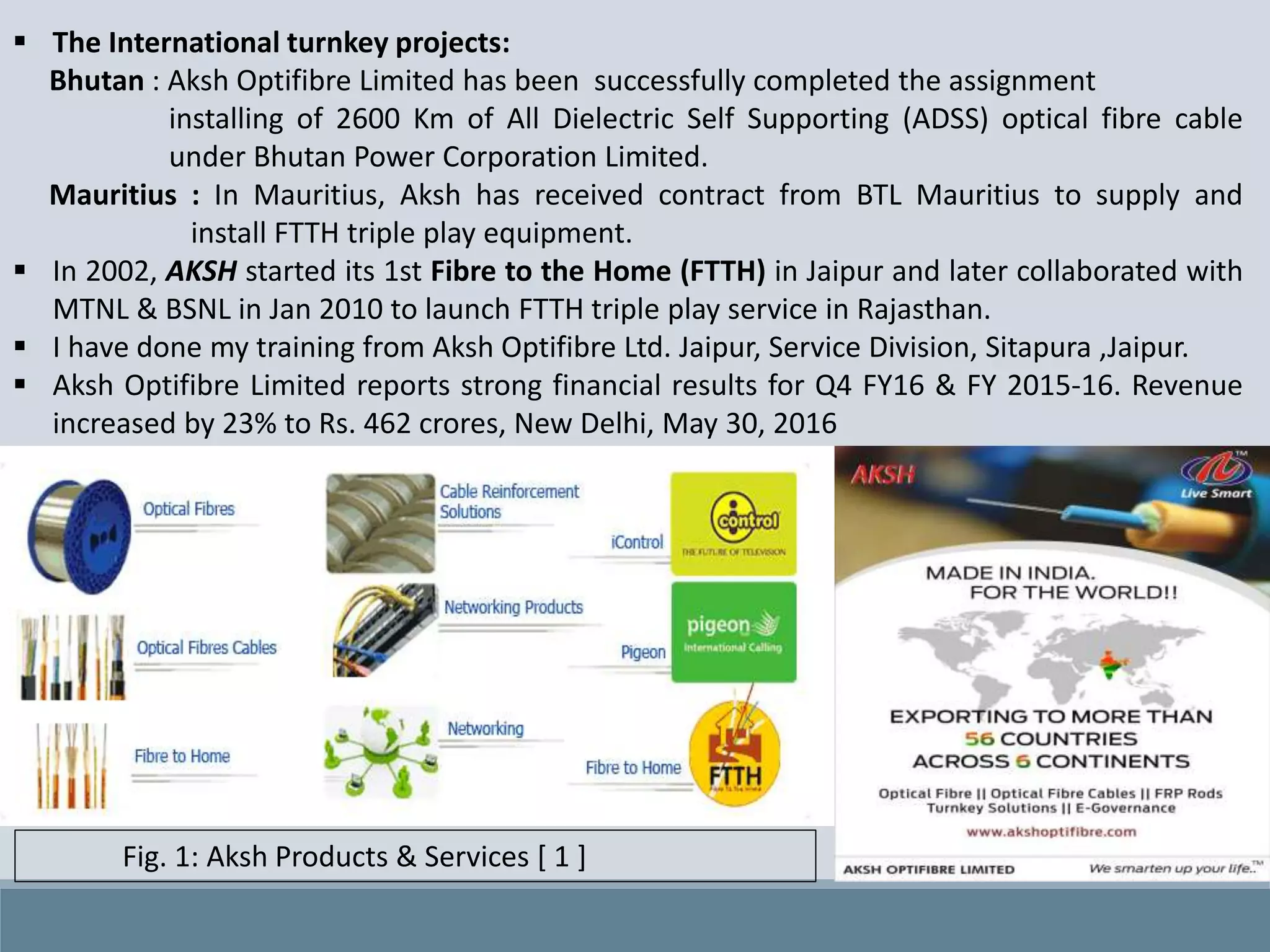  The International turnkey projects:
Bhutan : Aksh Optifibre Limited has been successfully completed the assignment
installing of 2600 Km of All Dielectric Self Supporting (ADSS) optical fibre cable
under Bhutan Power Corporation Limited.
Mauritius : In Mauritius, Aksh has received contract from BTL Mauritius to supply and
install FTTH triple play equipment.
 In 2002, AKSH started its 1st Fibre to the Home (FTTH) in Jaipur and later collaborated with
MTNL & BSNL in Jan 2010 to launch FTTH triple play service in Rajasthan.
 I have done my training from Aksh Optifibre Ltd. Jaipur, Service Division, Sitapura ,Jaipur.
 Aksh Optifibre Limited reports strong financial results for Q4 FY16 & FY 2015-16. Revenue
increased by 23% to Rs. 462 crores, New Delhi, May 30, 2016
Fig. 1: Aksh Products & Services [ 1 ]
 