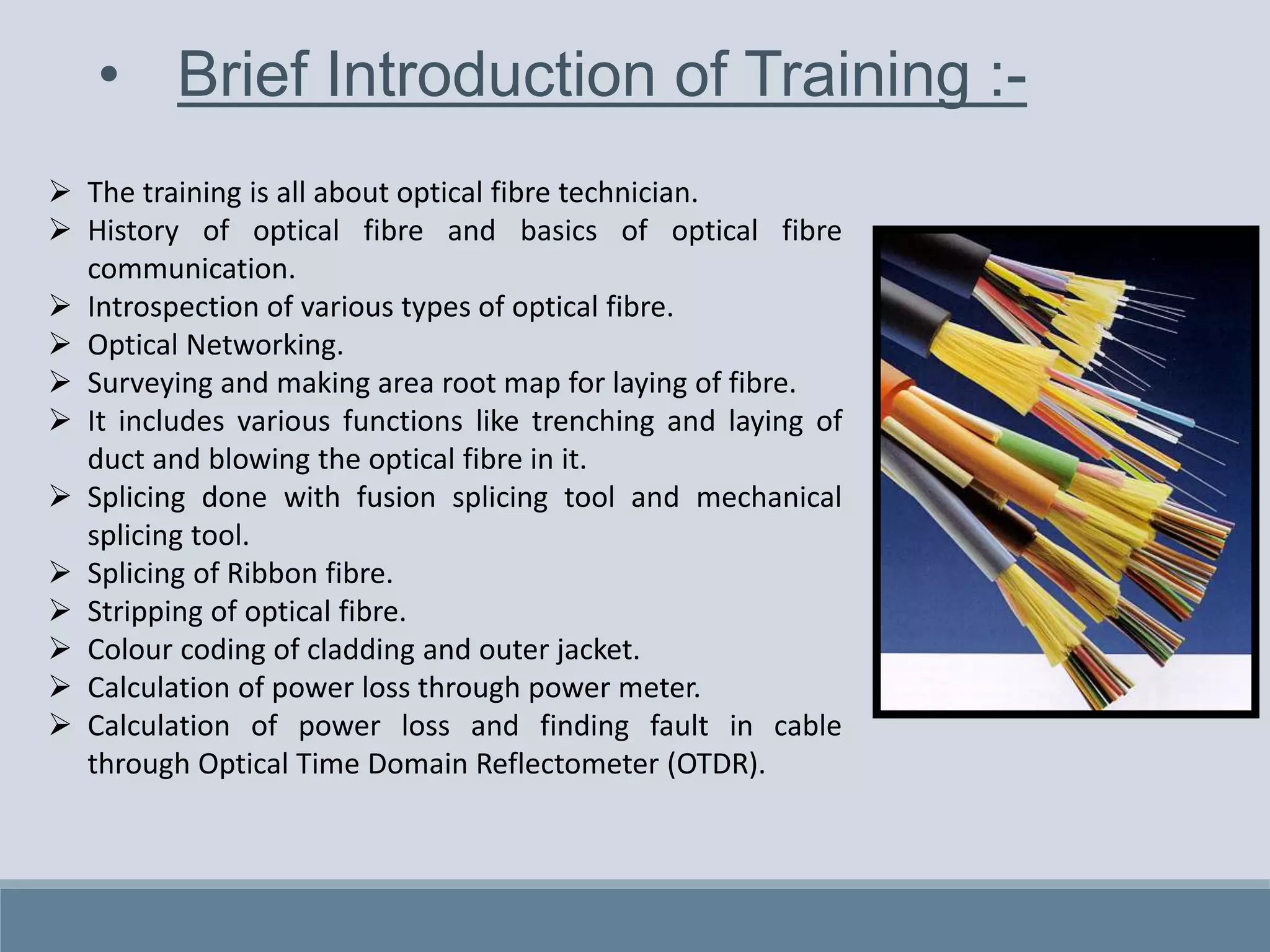 • Brief Introduction of Training :-
 The training is all about optical fibre technician.
 History of optical fibre and basics of optical fibre
communication.
 Introspection of various types of optical fibre.
 Optical Networking.
 Surveying and making area root map for laying of fibre.
 It includes various functions like trenching and laying of
duct and blowing the optical fibre in it.
 Splicing done with fusion splicing tool and mechanical
splicing tool.
 Splicing of Ribbon fibre.
 Stripping of optical fibre.
 Colour coding of cladding and outer jacket.
 Calculation of power loss through power meter.
 Calculation of power loss and finding fault in cable
through Optical Time Domain Reflectometer (OTDR).
 