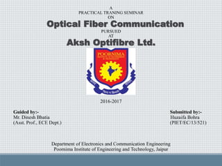 A
PRACTICAL TRANING SEMINAR
ON
Optical Fiber Communication
PURSUED
AT
Aksh Optifibre Ltd.
2016-2017
Guided by:- Submitted by:-
Mr. Dinesh Bhatia Huzaifa Bohra
(Asst. Prof., ECE Dept.) (PIET/EC/13/521)
Department of Electronics and Communication Engineering
Poornima Institute of Engineering and Technology, Jaipur
 