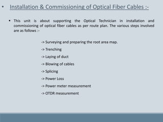 • Installation & Commissioning of Optical Fiber Cables :-
 This unit is about supporting the Optical Technician in installation and
commissioning of optical fiber cables as per route plan. The various steps involved
are as follows :-
-> Surveying and preparing the root area map.
-> Trenching
-> Laying of duct
-> Blowing of cables
-> Splicing
-> Power Loss
-> Power meter measurement
-> OTDR measurement
 