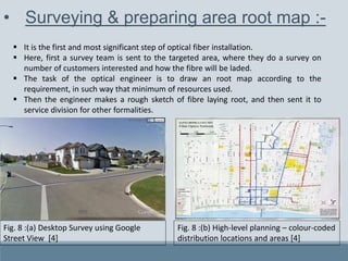 • Surveying & preparing area root map :-
 It is the first and most significant step of optical fiber installation.
 Here, first a survey team is sent to the targeted area, where they do a survey on
number of customers interested and how the fibre will be laded.
 The task of the optical engineer is to draw an root map according to the
requirement, in such way that minimum of resources used.
 Then the engineer makes a rough sketch of fibre laying root, and then sent it to
service division for other formalities.
Fig. 8 :(a) Desktop Survey using Google
Street View [4]
Fig. 8 :(b) High-level planning – colour-coded
distribution locations and areas [4]
 