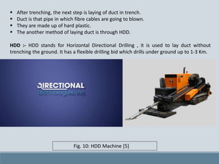  After trenching, the next step is laying of duct in trench.
 Duct is that pipe in which fibre cables are going to blown.
 They are made up of hard plastic.
 The another method of laying duct is through HDD.
HDD :- HDD stands for Horizontal Directional Drilling , it is used to lay duct without
trenching the ground. It has a flexible drilling bid which drills under ground up to 1-3 Km.
Fig. 10: HDD Machine [5]
 