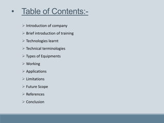  Introduction of company
 Brief introduction of training
 Technologies learnt
 Technical terminologies
 Types of Equipments
 Working
 Applications
 Limitations
 Future Scope
 References
 Conclusion
• Table of Contents:-
 
