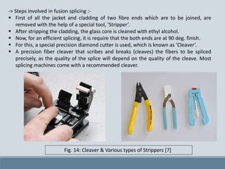 -> Steps involved in fusion splicing :-
 First of all the jacket and cladding of two fibre ends which are to be joined, are
removed with the help of a special tool, ‘Stripper’.
 After stripping the cladding, the glass core is cleaned with ethyl alcohol.
 Now, for an efficient splicing, it is require that the both ends are at 90 deg. finish.
 For this, a special precision diamond cutter is used, which is known as ‘Cleaver’.
 A precision fiber cleaver that scribes and breaks (cleaves) the fibers to be spliced
precisely, as the quality of the splice will depend on the quality of the cleave. Most
splicing machines come with a recommended cleaver.
Fig. 14: Cleaver & Various types of Strippers [7]
 