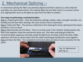 2. Mechanical Splicing :-
In mechanical splicing the fibers are precisely aligned and held in place by a self-contained
assembly, not a permanent bond. This method aligns the two fiber ends to a common centre
line, aligning their cores so the light can pass from one fiber to another.
Four steps to performing a mechanical splice:
Step 1: Preparing the fiber - Strip the protective coatings, jackets, tubes, strength members, etc.
leaving only the bare fiber showing. The main concern here is cleanliness.
Step 2: Cleave the fiber - The process is identical to the cleaving for fusion splicing but the cleave
precision is not as critical.
Step 3: Mechanically join the fibers - There is no heat used in this method. Simply position the
fiber ends together inside the mechanical splice unit. The index matching gel inside the
mechanical splice apparatus will help couple the light from one fiber end to the other. Older
apparatus will have an epoxy rather than the index matching gel holding the cores together.
Step 4: Protect the fiber - the completed mechanical splice provides its own protection for the
splice.
Fig. 16: Mechanical
Splicing [7]
 
