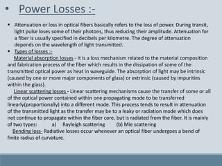 • Power Losses :-
 Attenuation or loss in optical fibers basically refers to the loss of power. During transit,
light pulse loses some of their photons, thus reducing their amplitude. Attenuation for
a fiber is usually specified in decibels per kilometre. The degree of attenuation
depends on the wavelength of light transmitted.
 Types of losses :-
Material absorption losses - It is a loss mechanism related to the material composition
and fabrication process of the fiber which results in the dissipation of some of the
transmitted optical power as heat in waveguide. The absorption of light may be intrinsic
(caused by one or more major components of glass) or extrinsic (caused by impurities
within the glass).
Linear scattering losses - Linear scattering mechanisms cause the transfer of some or all
of the optical power contained within one propagating mode to be transferred
linearly(proportionally) into a different mode. This process tends to result in attenuation
of the transmitted light as the transfer may be to a leaky or radiation mode which does
not continue to propagate within the fiber core, but is radiated from the fiber. It is mainly
of two types: a) Rayleigh scattering (b) Mie scattering
Bending loss- Radiative losses occur whenever an optical fiber undergoes a bend of
finite radius of curvature.
 