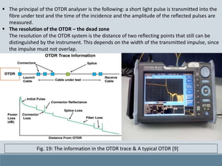  The principal of the OTDR analyser is the following: a short light pulse is transmitted into the
fibre under test and the time of the incidence and the amplitude of the reflected pulses are
measured.
 The resolution of the OTDR – the dead zone
The resolution of the OTDR system is the distance of two reflecting points that still can be
distinguished by the instrument. This depends on the width of the transmitted impulse, since
the impulse must not overlap.
Fig. 19: The information in the OTDR trace & A typical OTDR [9]
 