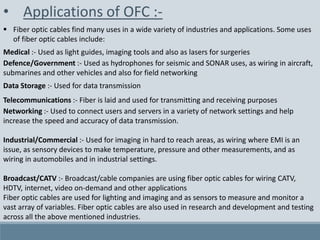 • Applications of OFC :-
 Fiber optic cables find many uses in a wide variety of industries and applications. Some uses
of fiber optic cables include:
Medical :- Used as light guides, imaging tools and also as lasers for surgeries
Defence/Government :- Used as hydrophones for seismic and SONAR uses, as wiring in aircraft,
submarines and other vehicles and also for field networking
Data Storage :- Used for data transmission
Telecommunications :- Fiber is laid and used for transmitting and receiving purposes
Networking :- Used to connect users and servers in a variety of network settings and help
increase the speed and accuracy of data transmission.
Industrial/Commercial :- Used for imaging in hard to reach areas, as wiring where EMI is an
issue, as sensory devices to make temperature, pressure and other measurements, and as
wiring in automobiles and in industrial settings.
Broadcast/CATV :- Broadcast/cable companies are using fiber optic cables for wiring CATV,
HDTV, internet, video on-demand and other applications
Fiber optic cables are used for lighting and imaging and as sensors to measure and monitor a
vast array of variables. Fiber optic cables are also used in research and development and testing
across all the above mentioned industries.
 