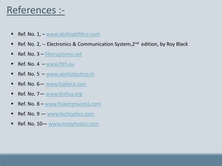 References :-
 Ref. No. 1, – www.akshoptifibre.com
 Ref. No. 2, -- Electronics & Communication System,2nd edition, by Roy Black
 Ref. No. 3 – fibersystems.net
 Ref. No. 4 – www.ftth.eu
 Ref. No. 5 – www.apollotechno.in
 Ref. No. 6— www.fujikara.com
 Ref. No. 7— www.thefoa.org
 Ref. No. 8 – www.flukenetworks.com
 Ref. No. 9 — www.techoptics.com
 Ref. No. 10— www.miniphysics.com
 