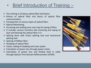 • Brief Introduction of Training :-
 The training is all about optical fibre technician.
 History of optical fibre and basics of optical fibre
communication.
 Introspection of various types of optical fibre.
 Optical Networking.
 Surveying and making area root map for laying of fibre.
 It includes various functions like trenching and laying of
duct and blowing the optical fibre in it.
 Splicing done with fusion splicing tool and mechanical
splicing tool.
 Splicing of Ribbon fibre.
 Stripping of optical fibre.
 Colour coding of cladding and outer jacket.
 Calculation of power loss through power meter.
 Calculation of power loss and finding fault in cable
through Optical Time Domain Reflectometer (OTDR).
 