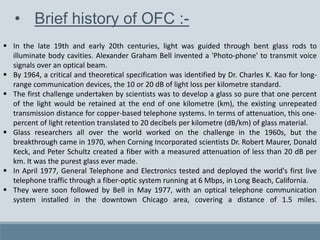 • Brief history of OFC :-
 In the late 19th and early 20th centuries, light was guided through bent glass rods to
illuminate body cavities. Alexander Graham Bell invented a 'Photo-phone' to transmit voice
signals over an optical beam.
 By 1964, a critical and theoretical specification was identified by Dr. Charles K. Kao for long-
range communication devices, the 10 or 20 dB of light loss per kilometre standard.
 The first challenge undertaken by scientists was to develop a glass so pure that one percent
of the light would be retained at the end of one kilometre (km), the existing unrepeated
transmission distance for copper-based telephone systems. In terms of attenuation, this one-
percent of light retention translated to 20 decibels per kilometre (dB/km) of glass material.
 Glass researchers all over the world worked on the challenge in the 1960s, but the
breakthrough came in 1970, when Corning Incorporated scientists Dr. Robert Maurer, Donald
Keck, and Peter Schultz created a fiber with a measured attenuation of less than 20 dB per
km. It was the purest glass ever made.
 In April 1977, General Telephone and Electronics tested and deployed the world's first live
telephone traffic through a fiber-optic system running at 6 Mbps, in Long Beach, California.
 They were soon followed by Bell in May 1977, with an optical telephone communication
system installed in the downtown Chicago area, covering a distance of 1.5 miles.
 