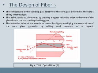 • The Design of Fiber :-
 The composition of the cladding glass relative to the core glass determines the fibre's
ability to reflect light.
 That reflection is usually caused by creating a higher refractive index in the core of the
glass than in the surrounding cladding glass.
 The refractive index of the core is increased by slightly modifying the composition of
the core glass, generally by adding small amounts of a dopant.
Fig. 4 :TIR In Optical Fibre [2]
 