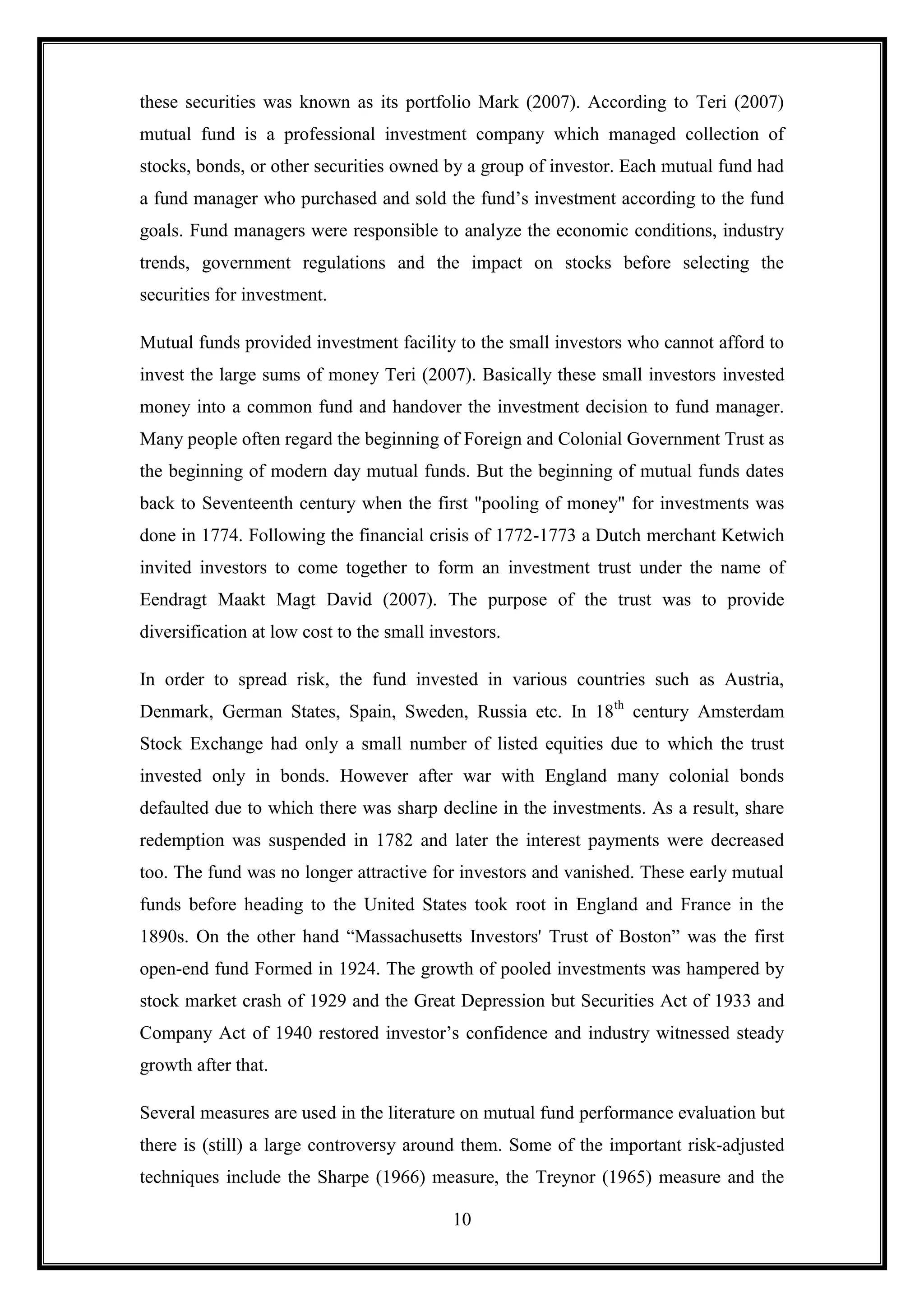 these securities was known as its portfolio Mark (2007). According to Teri (2007)
mutual fund is a professional investment company which managed collection of
stocks, bonds, or other securities owned by a group of investor. Each mutual fund had
a fund manager who purchased and sold the fund‟s investment according to the fund
goals. Fund managers were responsible to analyze the economic conditions, industry
trends, government regulations and the impact on stocks before selecting the
securities for investment.

Mutual funds provided investment facility to the small investors who cannot afford to
invest the large sums of money Teri (2007). Basically these small investors invested
money into a common fund and handover the investment decision to fund manager.
Many people often regard the beginning of Foreign and Colonial Government Trust as
the beginning of modern day mutual funds. But the beginning of mutual funds dates
back to Seventeenth century when the first "pooling of money" for investments was
done in 1774. Following the financial crisis of 1772-1773 a Dutch merchant Ketwich
invited investors to come together to form an investment trust under the name of
Eendragt Maakt Magt David (2007). The purpose of the trust was to provide
diversification at low cost to the small investors.

In order to spread risk, the fund invested in various countries such as Austria,
Denmark, German States, Spain, Sweden, Russia etc. In 18th century Amsterdam
Stock Exchange had only a small number of listed equities due to which the trust
invested only in bonds. However after war with England many colonial bonds
defaulted due to which there was sharp decline in the investments. As a result, share
redemption was suspended in 1782 and later the interest payments were decreased
too. The fund was no longer attractive for investors and vanished. These early mutual
funds before heading to the United States took root in England and France in the
1890s. On the other hand “Massachusetts Investors' Trust of Boston” was the first
open-end fund Formed in 1924. The growth of pooled investments was hampered by
stock market crash of 1929 and the Great Depression but Securities Act of 1933 and
Company Act of 1940 restored investor‟s confidence and industry witnessed steady
growth after that.

Several measures are used in the literature on mutual fund performance evaluation but
there is (still) a large controversy around them. Some of the important risk-adjusted
techniques include the Sharpe (1966) measure, the Treynor (1965) measure and the

                                            10
 