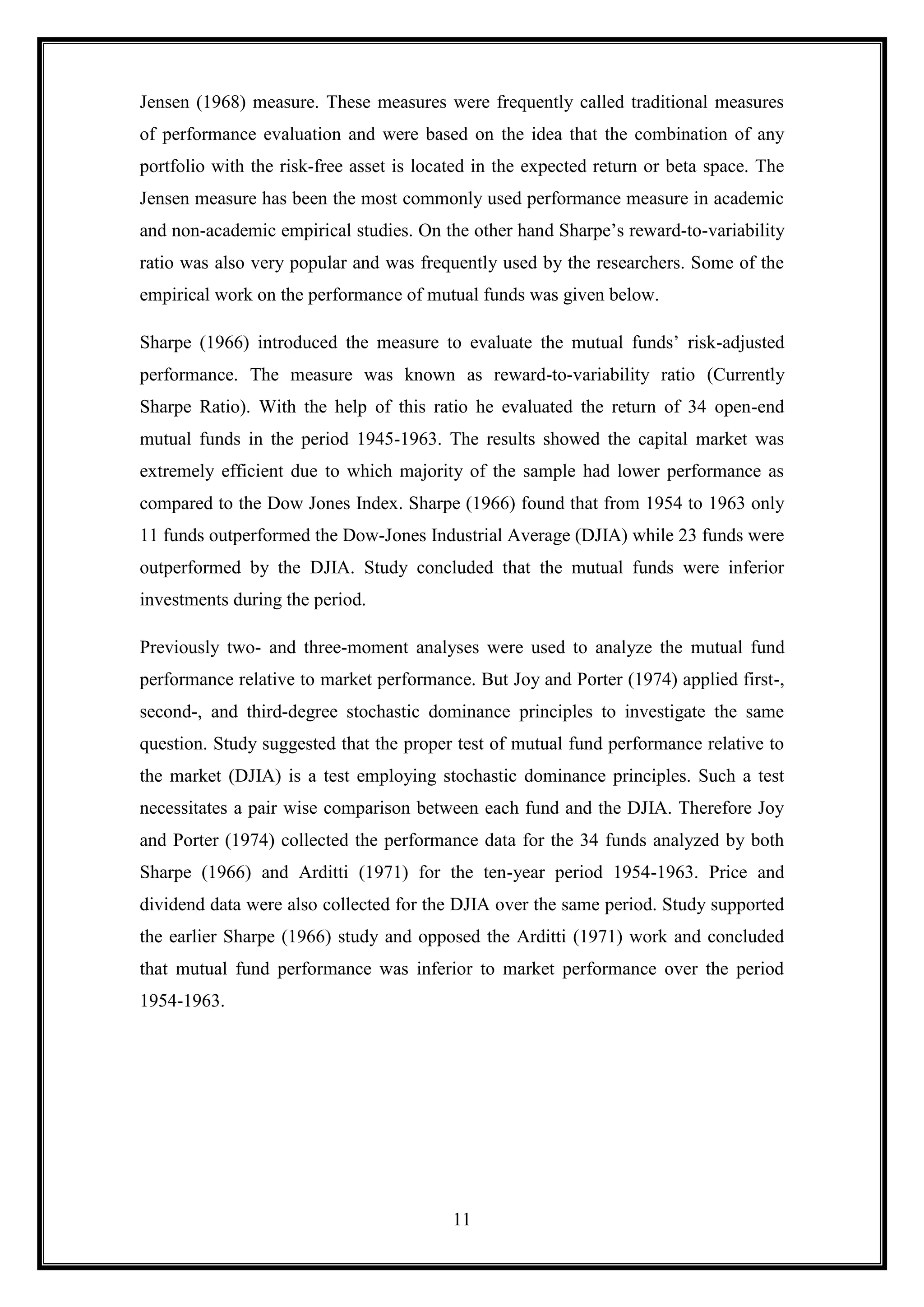 Jensen (1968) measure. These measures were frequently called traditional measures
of performance evaluation and were based on the idea that the combination of any
portfolio with the risk-free asset is located in the expected return or beta space. The
Jensen measure has been the most commonly used performance measure in academic
and non-academic empirical studies. On the other hand Sharpe‟s reward-to-variability
ratio was also very popular and was frequently used by the researchers. Some of the
empirical work on the performance of mutual funds was given below.

Sharpe (1966) introduced the measure to evaluate the mutual funds‟ risk-adjusted
performance. The measure was known as reward-to-variability ratio (Currently
Sharpe Ratio). With the help of this ratio he evaluated the return of 34 open-end
mutual funds in the period 1945-1963. The results showed the capital market was
extremely efficient due to which majority of the sample had lower performance as
compared to the Dow Jones Index. Sharpe (1966) found that from 1954 to 1963 only
11 funds outperformed the Dow-Jones Industrial Average (DJIA) while 23 funds were
outperformed by the DJIA. Study concluded that the mutual funds were inferior
investments during the period.

Previously two- and three-moment analyses were used to analyze the mutual fund
performance relative to market performance. But Joy and Porter (1974) applied first-,
second-, and third-degree stochastic dominance principles to investigate the same
question. Study suggested that the proper test of mutual fund performance relative to
the market (DJIA) is a test employing stochastic dominance principles. Such a test
necessitates a pair wise comparison between each fund and the DJIA. Therefore Joy
and Porter (1974) collected the performance data for the 34 funds analyzed by both
Sharpe (1966) and Arditti (1971) for the ten-year period 1954-1963. Price and
dividend data were also collected for the DJIA over the same period. Study supported
the earlier Sharpe (1966) study and opposed the Arditti (1971) work and concluded
that mutual fund performance was inferior to market performance over the period
1954-1963.




                                          11
 