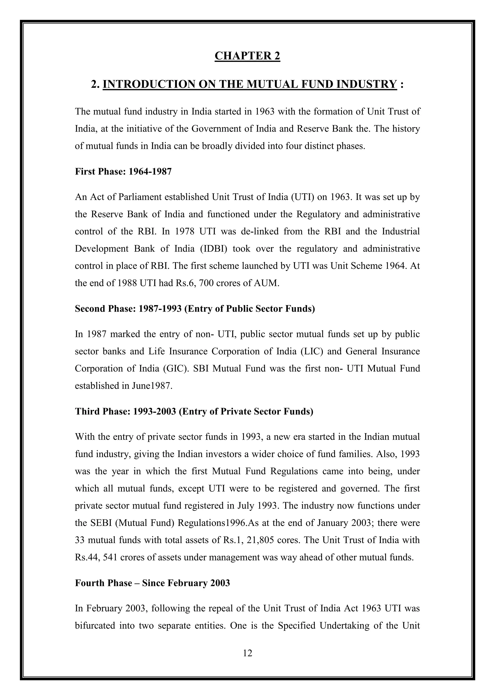 CHAPTER 2

    2. INTRODUCTION ON THE MUTUAL FUND INDUSTRY :

The mutual fund industry in India started in 1963 with the formation of Unit Trust of
India, at the initiative of the Government of India and Reserve Bank the. The history
of mutual funds in India can be broadly divided into four distinct phases.

First Phase: 1964-1987

An Act of Parliament established Unit Trust of India (UTI) on 1963. It was set up by
the Reserve Bank of India and functioned under the Regulatory and administrative
control of the RBI. In 1978 UTI was de-linked from the RBI and the Industrial
Development Bank of India (IDBI) took over the regulatory and administrative
control in place of RBI. The first scheme launched by UTI was Unit Scheme 1964. At
the end of 1988 UTI had Rs.6, 700 crores of AUM.

Second Phase: 1987-1993 (Entry of Public Sector Funds)

In 1987 marked the entry of non- UTI, public sector mutual funds set up by public
sector banks and Life Insurance Corporation of India (LIC) and General Insurance
Corporation of India (GIC). SBI Mutual Fund was the first non- UTI Mutual Fund
established in June1987.

Third Phase: 1993-2003 (Entry of Private Sector Funds)

With the entry of private sector funds in 1993, a new era started in the Indian mutual
fund industry, giving the Indian investors a wider choice of fund families. Also, 1993
was the year in which the first Mutual Fund Regulations came into being, under
which all mutual funds, except UTI were to be registered and governed. The first
private sector mutual fund registered in July 1993. The industry now functions under
the SEBI (Mutual Fund) Regulations1996.As at the end of January 2003; there were
33 mutual funds with total assets of Rs.1, 21,805 cores. The Unit Trust of India with
Rs.44, 541 crores of assets under management was way ahead of other mutual funds.

Fourth Phase – Since February 2003

In February 2003, following the repeal of the Unit Trust of India Act 1963 UTI was
bifurcated into two separate entities. One is the Specified Undertaking of the Unit

                                          12
 