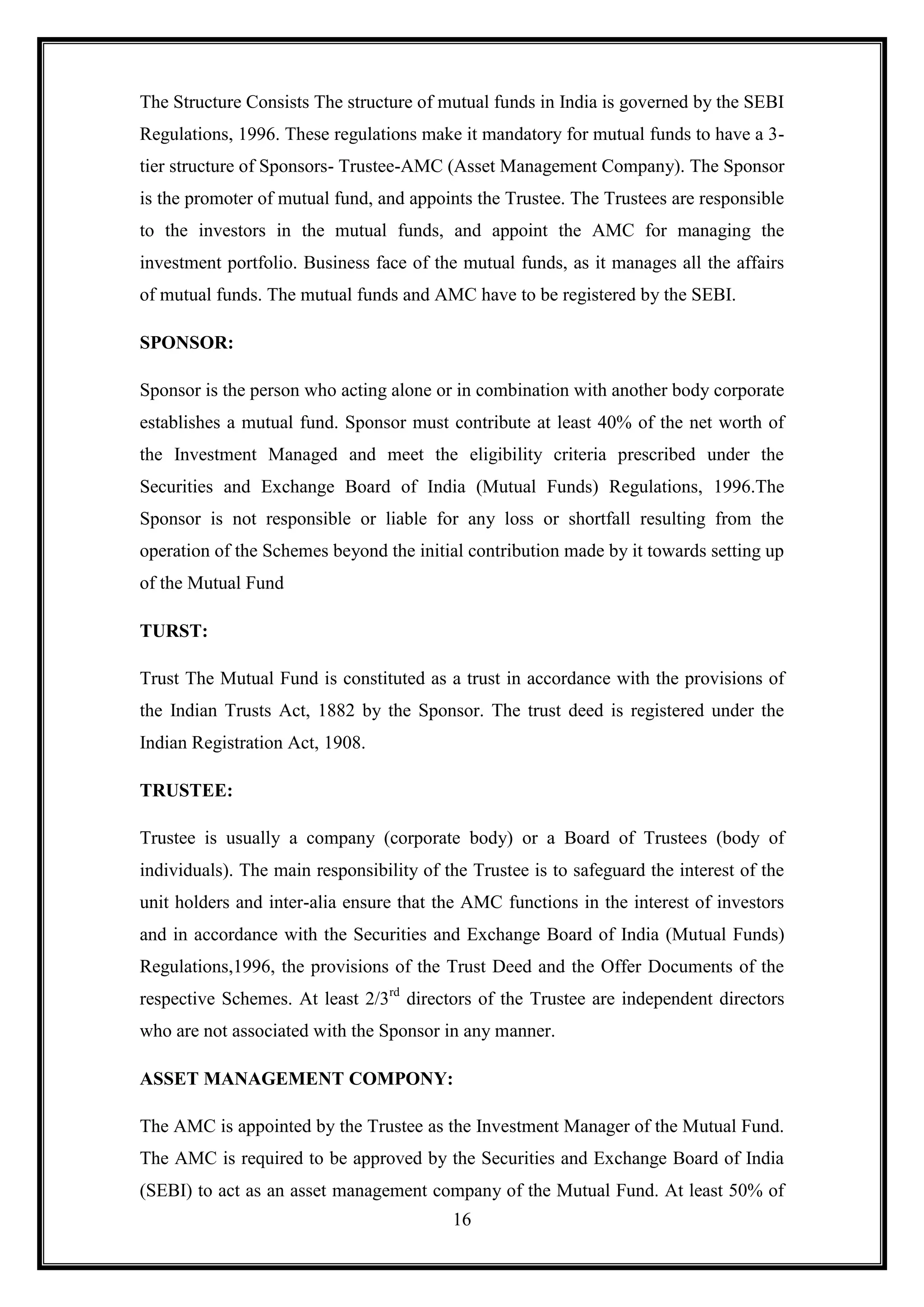The Structure Consists The structure of mutual funds in India is governed by the SEBI
Regulations, 1996. These regulations make it mandatory for mutual funds to have a 3-
tier structure of Sponsors- Trustee-AMC (Asset Management Company). The Sponsor
is the promoter of mutual fund, and appoints the Trustee. The Trustees are responsible
to the investors in the mutual funds, and appoint the AMC for managing the
investment portfolio. Business face of the mutual funds, as it manages all the affairs
of mutual funds. The mutual funds and AMC have to be registered by the SEBI.

SPONSOR:

Sponsor is the person who acting alone or in combination with another body corporate
establishes a mutual fund. Sponsor must contribute at least 40% of the net worth of
the Investment Managed and meet the eligibility criteria prescribed under the
Securities and Exchange Board of India (Mutual Funds) Regulations, 1996.The
Sponsor is not responsible or liable for any loss or shortfall resulting from the
operation of the Schemes beyond the initial contribution made by it towards setting up
of the Mutual Fund

TURST:

Trust The Mutual Fund is constituted as a trust in accordance with the provisions of
the Indian Trusts Act, 1882 by the Sponsor. The trust deed is registered under the
Indian Registration Act, 1908.

TRUSTEE:

Trustee is usually a company (corporate body) or a Board of Trustees (body of
individuals). The main responsibility of the Trustee is to safeguard the interest of the
unit holders and inter-alia ensure that the AMC functions in the interest of investors
and in accordance with the Securities and Exchange Board of India (Mutual Funds)
Regulations,1996, the provisions of the Trust Deed and the Offer Documents of the
respective Schemes. At least 2/3rd directors of the Trustee are independent directors
who are not associated with the Sponsor in any manner.

ASSET MANAGEMENT COMPONY:

The AMC is appointed by the Trustee as the Investment Manager of the Mutual Fund.
The AMC is required to be approved by the Securities and Exchange Board of India
(SEBI) to act as an asset management company of the Mutual Fund. At least 50% of
                                          16
 