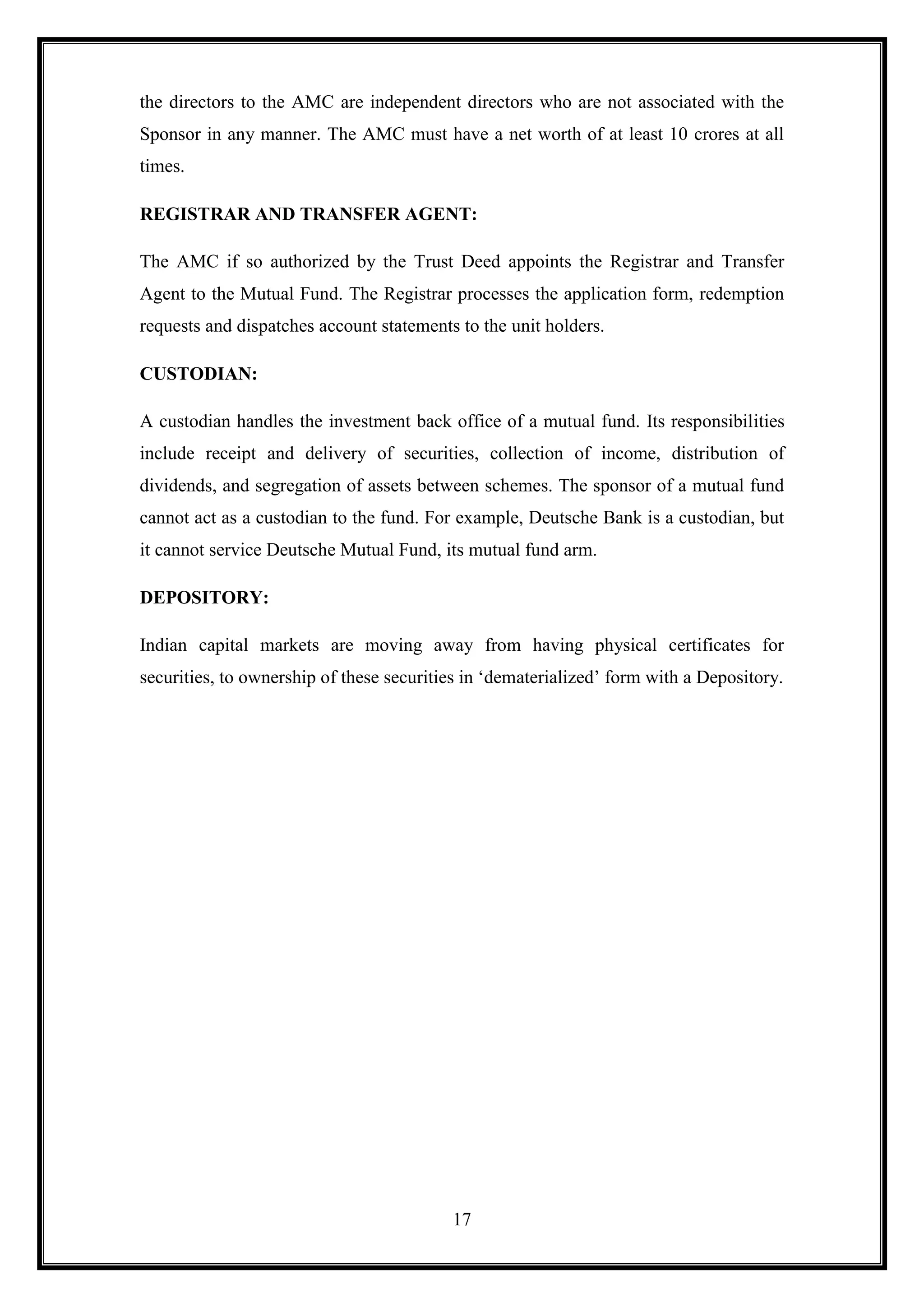 the directors to the AMC are independent directors who are not associated with the
Sponsor in any manner. The AMC must have a net worth of at least 10 crores at all
times.

REGISTRAR AND TRANSFER AGENT:

The AMC if so authorized by the Trust Deed appoints the Registrar and Transfer
Agent to the Mutual Fund. The Registrar processes the application form, redemption
requests and dispatches account statements to the unit holders.

CUSTODIAN:

A custodian handles the investment back office of a mutual fund. Its responsibilities
include receipt and delivery of securities, collection of income, distribution of
dividends, and segregation of assets between schemes. The sponsor of a mutual fund
cannot act as a custodian to the fund. For example, Deutsche Bank is a custodian, but
it cannot service Deutsche Mutual Fund, its mutual fund arm.

DEPOSITORY:

Indian capital markets are moving away from having physical certificates for
securities, to ownership of these securities in „dematerialized‟ form with a Depository.




                                          17
 