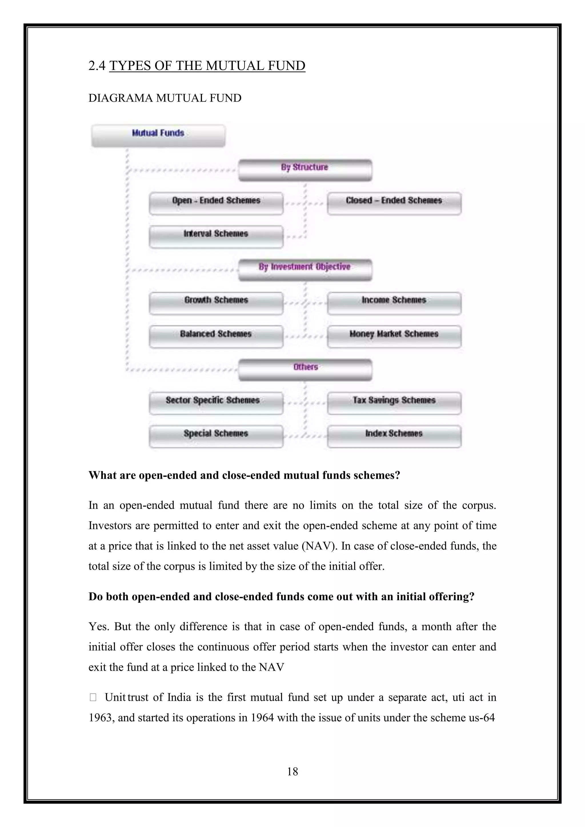 2.4 TYPES OF THE MUTUAL FUND

DIAGRAMA MUTUAL FUND




What are open-ended and close-ended mutual funds schemes?

In an open-ended mutual fund there are no limits on the total size of the corpus.
Investors are permitted to enter and exit the open-ended scheme at any point of time
at a price that is linked to the net asset value (NAV). In case of close-ended funds, the
total size of the corpus is limited by the size of the initial offer.

Do both open-ended and close-ended funds come out with an initial offering?

Yes. But the only difference is that in case of open-ended funds, a month after the
initial offer closes the continuous offer period starts when the investor can enter and
exit the fund at a price linked to the NAV

 Unit trust of India is the first mutual fund set up under a separate act, uti act in
1963, and started its operations in 1964 with the issue of units under the scheme us-64



                                              18
 