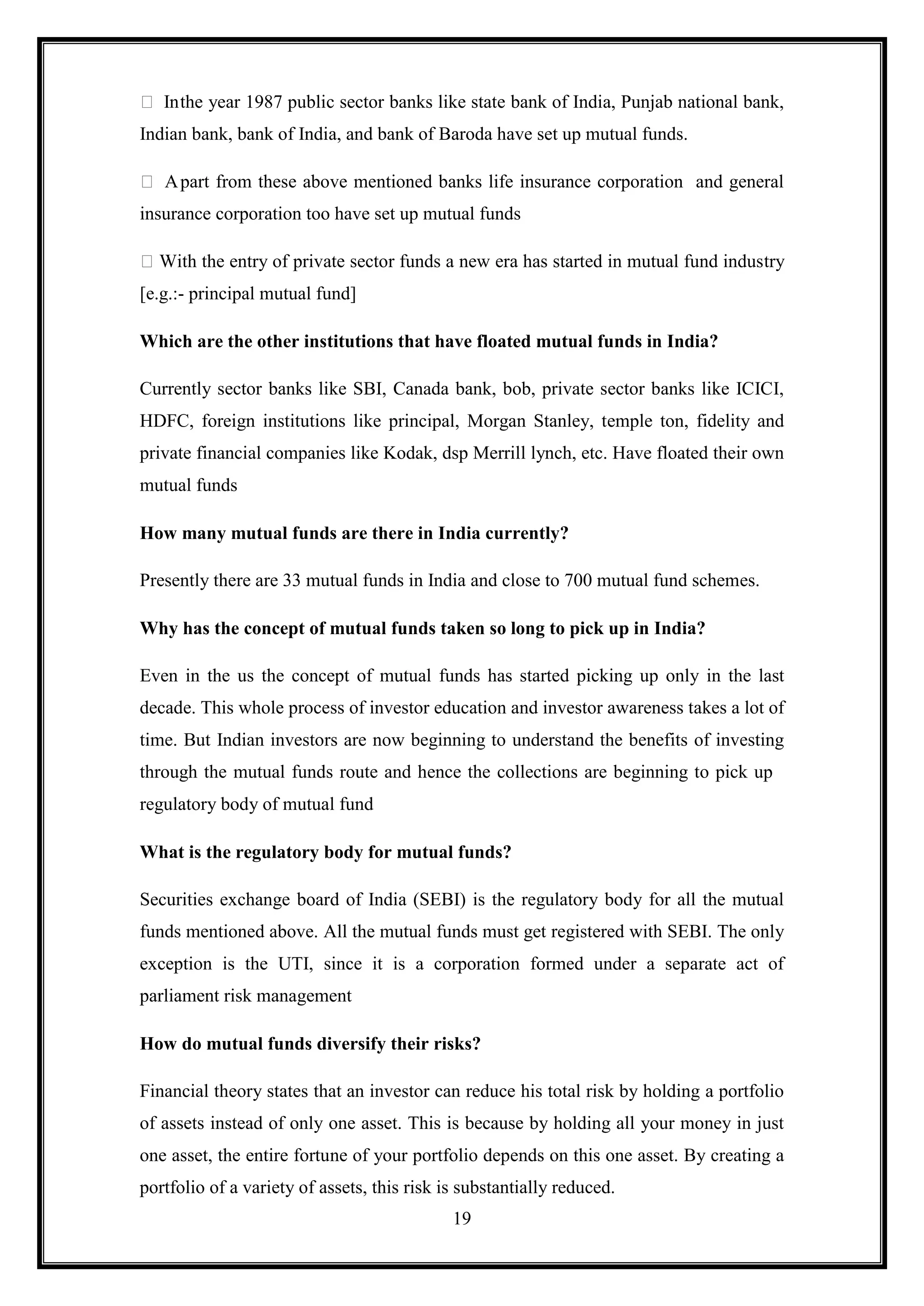  In the year 1987 public sector banks like state bank of India, Punjab national bank,
Indian bank, bank of India, and bank of Baroda have set up mutual funds.

 A part from these above mentioned banks life insurance corporation and general
insurance corporation too have set up mutual funds

 With the entry of private sector funds a new era has started in mutual fund industry
[e.g.:- principal mutual fund]

Which are the other institutions that have floated mutual funds in India?

Currently sector banks like SBI, Canada bank, bob, private sector banks like ICICI,
HDFC, foreign institutions like principal, Morgan Stanley, temple ton, fidelity and
private financial companies like Kodak, dsp Merrill lynch, etc. Have floated their own
mutual funds

How many mutual funds are there in India currently?

Presently there are 33 mutual funds in India and close to 700 mutual fund schemes.

Why has the concept of mutual funds taken so long to pick up in India?

Even in the us the concept of mutual funds has started picking up only in the last
decade. This whole process of investor education and investor awareness takes a lot of
time. But Indian investors are now beginning to understand the benefits of investing
through the mutual funds route and hence the collections are beginning to pick up
regulatory body of mutual fund

What is the regulatory body for mutual funds?

Securities exchange board of India (SEBI) is the regulatory body for all the mutual
funds mentioned above. All the mutual funds must get registered with SEBI. The only
exception is the UTI, since it is a corporation formed under a separate act of
parliament risk management

How do mutual funds diversify their risks?

Financial theory states that an investor can reduce his total risk by holding a portfolio
of assets instead of only one asset. This is because by holding all your money in just
one asset, the entire fortune of your portfolio depends on this one asset. By creating a
portfolio of a variety of assets, this risk is substantially reduced.
                                             19
 