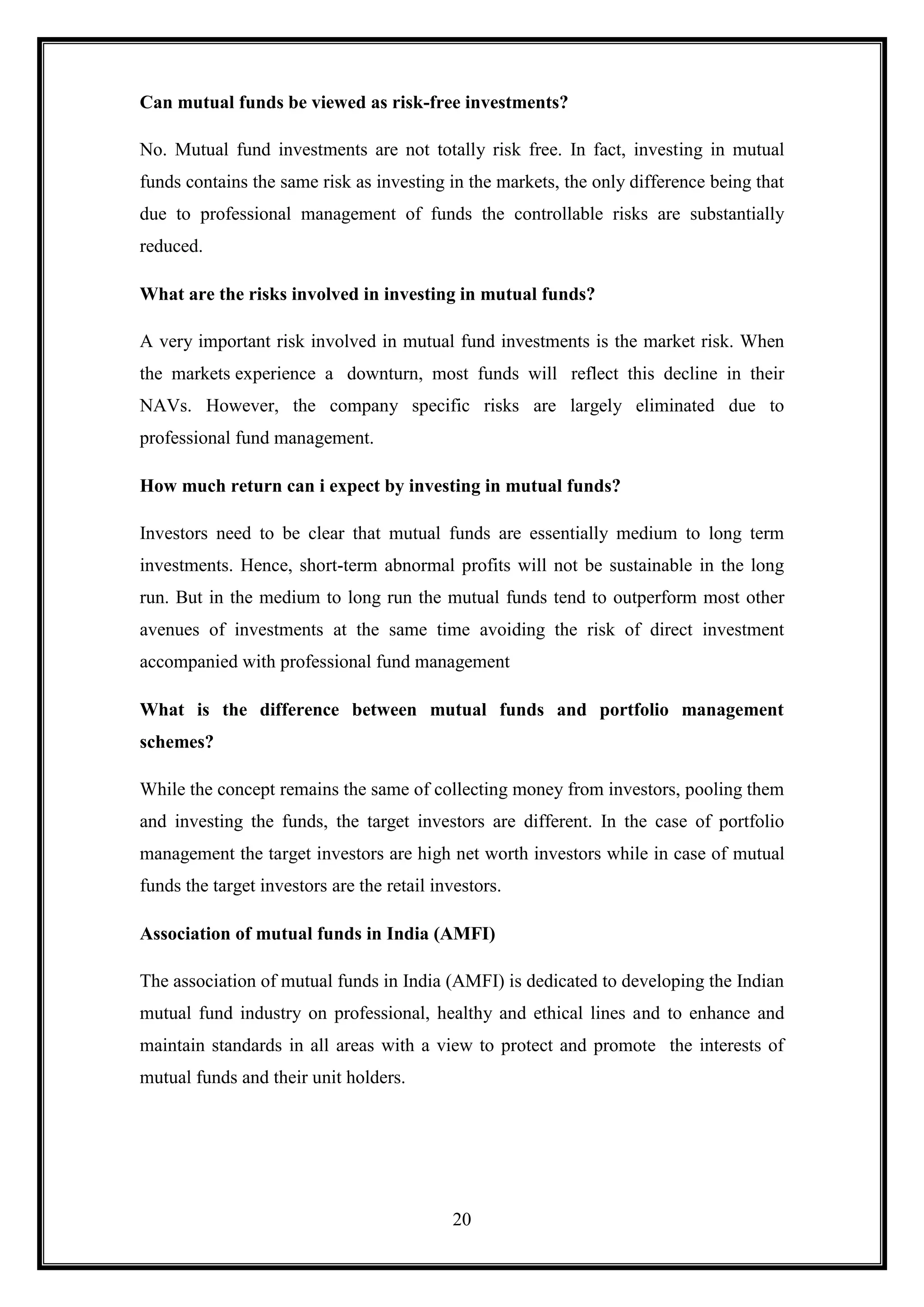 Can mutual funds be viewed as risk-free investments?

No. Mutual fund investments are not totally risk free. In fact, investing in mutual
funds contains the same risk as investing in the markets, the only difference being that
due to professional management of funds the controllable risks are substantially
reduced.

What are the risks involved in investing in mutual funds?

A very important risk involved in mutual fund investments is the market risk. When
the markets experience a downturn, most funds will reflect this decline in their
NAVs. However, the company specific risks are largely eliminated due to
professional fund management.

How much return can i expect by investing in mutual funds?

Investors need to be clear that mutual funds are essentially medium to long term
investments. Hence, short-term abnormal profits will not be sustainable in the long
run. But in the medium to long run the mutual funds tend to outperform most other
avenues of investments at the same time avoiding the risk of direct investment
accompanied with professional fund management

What is the difference between mutual funds and portfolio management
schemes?

While the concept remains the same of collecting money from investors, pooling them
and investing the funds, the target investors are different. In the case of portfolio
management the target investors are high net worth investors while in case of mutual
funds the target investors are the retail investors.

Association of mutual funds in India (AMFI)

The association of mutual funds in India (AMFI) is dedicated to developing the Indian
mutual fund industry on professional, healthy and ethical lines and to enhance and
maintain standards in all areas with a view to protect and promote the interests of
mutual funds and their unit holders.




                                            20
 
