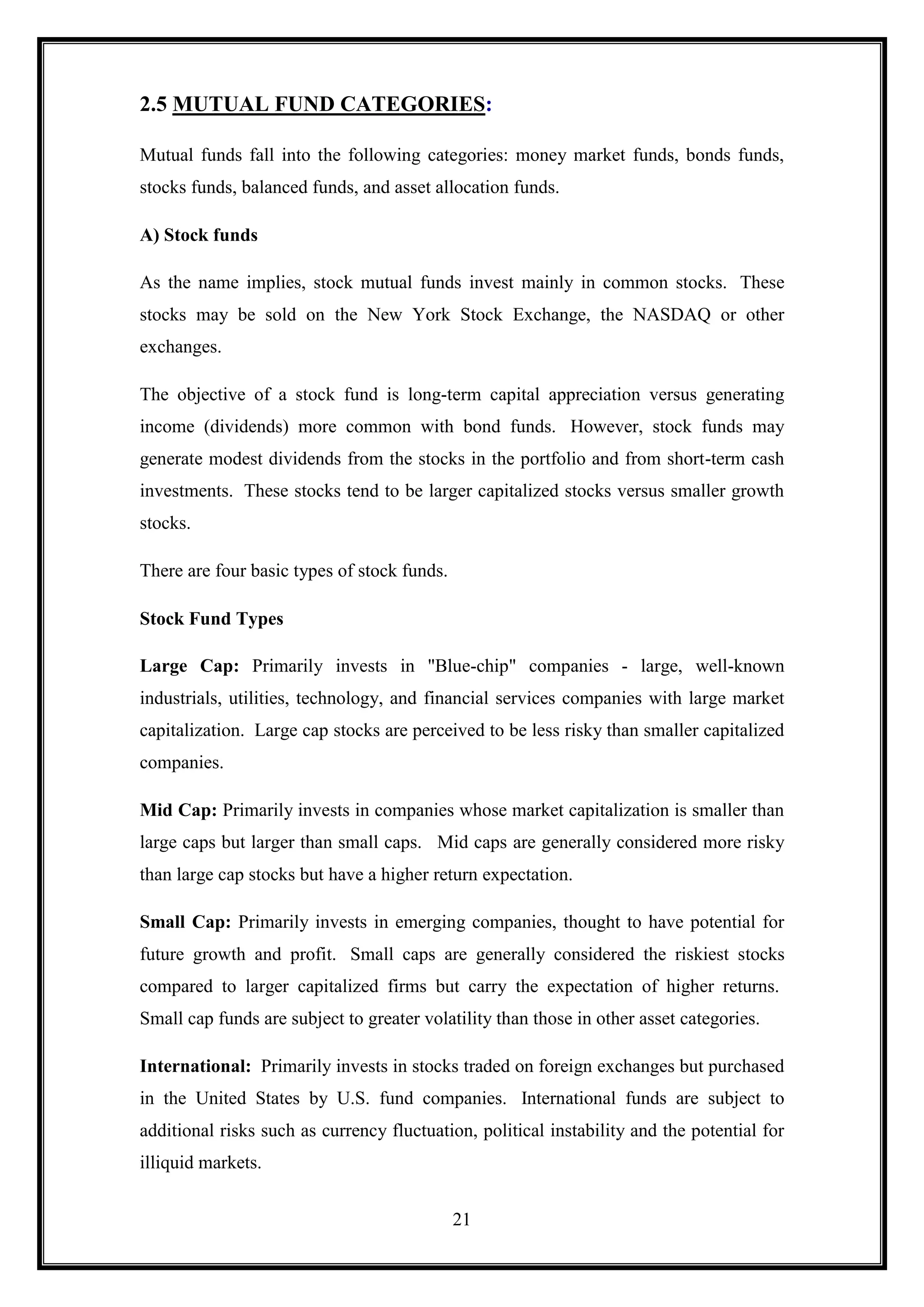 2.5 MUTUAL FUND CATEGORIES:

Mutual funds fall into the following categories: money market funds, bonds funds,
stocks funds, balanced funds, and asset allocation funds.

A) Stock funds

As the name implies, stock mutual funds invest mainly in common stocks. These
stocks may be sold on the New York Stock Exchange, the NASDAQ or other
exchanges.

The objective of a stock fund is long-term capital appreciation versus generating
income (dividends) more common with bond funds. However, stock funds may
generate modest dividends from the stocks in the portfolio and from short-term cash
investments. These stocks tend to be larger capitalized stocks versus smaller growth
stocks.

There are four basic types of stock funds.

Stock Fund Types

Large Cap: Primarily invests in "Blue-chip" companies - large, well-known
industrials, utilities, technology, and financial services companies with large market
capitalization. Large cap stocks are perceived to be less risky than smaller capitalized
companies.

Mid Cap: Primarily invests in companies whose market capitalization is smaller than
large caps but larger than small caps. Mid caps are generally considered more risky
than large cap stocks but have a higher return expectation.

Small Cap: Primarily invests in emerging companies, thought to have potential for
future growth and profit. Small caps are generally considered the riskiest stocks
compared to larger capitalized firms but carry the expectation of higher returns.
Small cap funds are subject to greater volatility than those in other asset categories.

International: Primarily invests in stocks traded on foreign exchanges but purchased
in the United States by U.S. fund companies. International funds are subject to
additional risks such as currency fluctuation, political instability and the potential for
illiquid markets.


                                             21
 