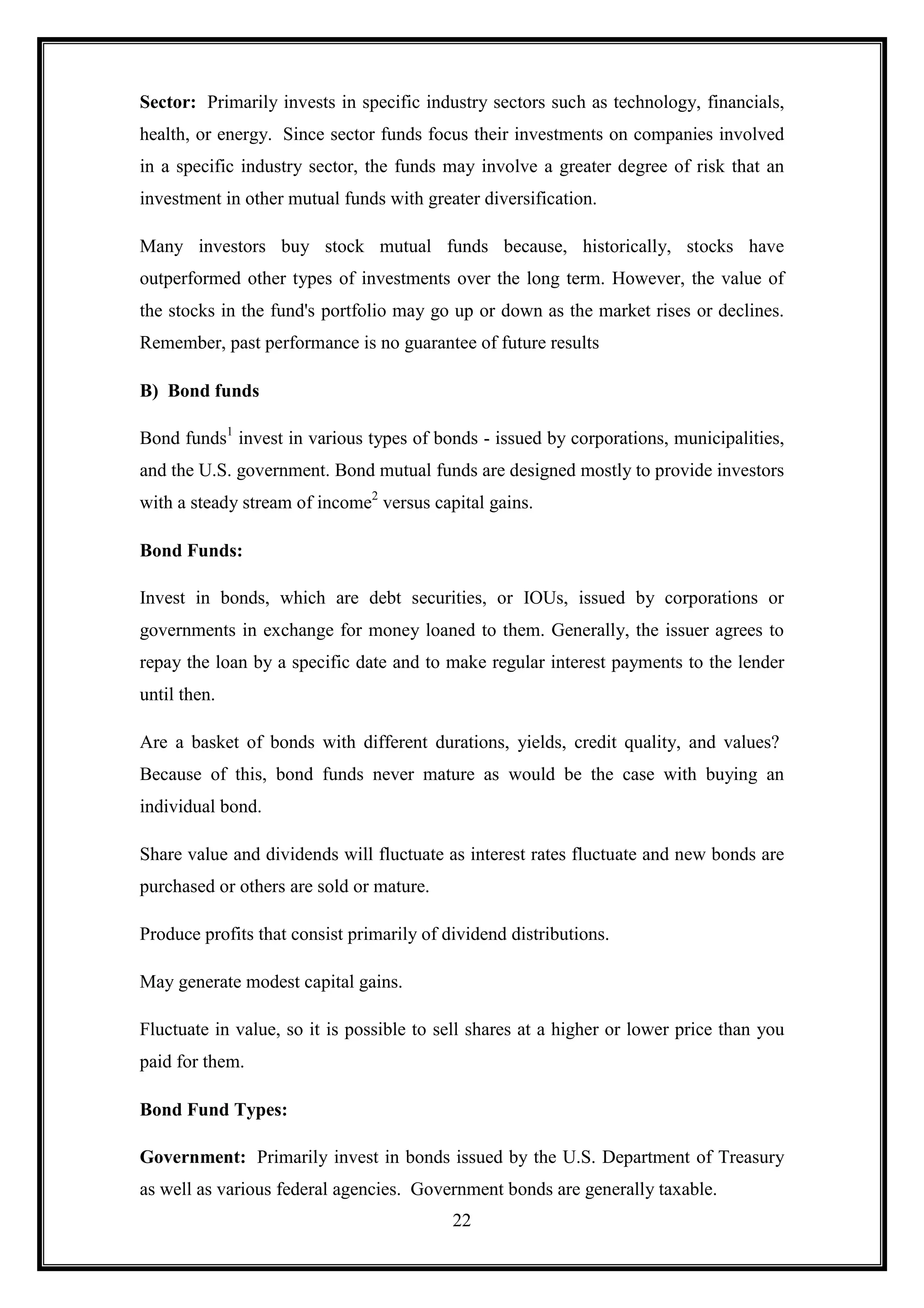 Sector: Primarily invests in specific industry sectors such as technology, financials,
health, or energy. Since sector funds focus their investments on companies involved
in a specific industry sector, the funds may involve a greater degree of risk that an
investment in other mutual funds with greater diversification.

Many investors buy stock mutual funds because, historically, stocks have
outperformed other types of investments over the long term. However, the value of
the stocks in the fund's portfolio may go up or down as the market rises or declines.
Remember, past performance is no guarantee of future results

B) Bond funds

Bond funds1 invest in various types of bonds - issued by corporations, municipalities,
and the U.S. government. Bond mutual funds are designed mostly to provide investors
with a steady stream of income2 versus capital gains.

Bond Funds:

Invest in bonds, which are debt securities, or IOUs, issued by corporations or
governments in exchange for money loaned to them. Generally, the issuer agrees to
repay the loan by a specific date and to make regular interest payments to the lender
until then.

Are a basket of bonds with different durations, yields, credit quality, and values?
Because of this, bond funds never mature as would be the case with buying an
individual bond.

Share value and dividends will fluctuate as interest rates fluctuate and new bonds are
purchased or others are sold or mature.

Produce profits that consist primarily of dividend distributions.

May generate modest capital gains.

Fluctuate in value, so it is possible to sell shares at a higher or lower price than you
paid for them.

Bond Fund Types:

Government: Primarily invest in bonds issued by the U.S. Department of Treasury
as well as various federal agencies. Government bonds are generally taxable.
                                           22
 