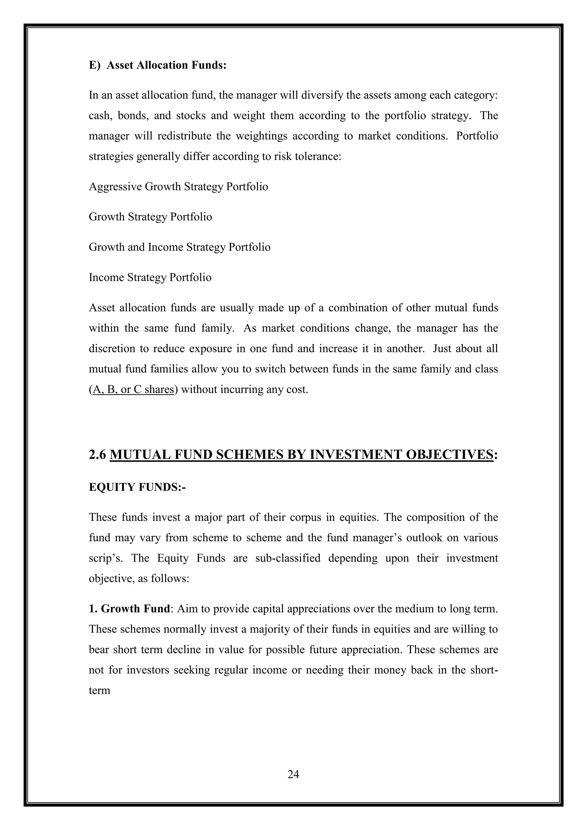 E) Asset Allocation Funds:

In an asset allocation fund, the manager will diversify the assets among each category:
cash, bonds, and stocks and weight them according to the portfolio strategy. The
manager will redistribute the weightings according to market conditions. Portfolio
strategies generally differ according to risk tolerance:

Aggressive Growth Strategy Portfolio

Growth Strategy Portfolio

Growth and Income Strategy Portfolio

Income Strategy Portfolio

Asset allocation funds are usually made up of a combination of other mutual funds
within the same fund family. As market conditions change, the manager has the
discretion to reduce exposure in one fund and increase it in another. Just about all
mutual fund families allow you to switch between funds in the same family and class
(A, B, or C shares) without incurring any cost.




2.6 MUTUAL FUND SCHEMES BY INVESTMENT OBJECTIVES:

EQUITY FUNDS:-

These funds invest a major part of their corpus in equities. The composition of the
fund may vary from scheme to scheme and the fund manager‟s outlook on various
scrip‟s. The Equity Funds are sub-classified depending upon their investment
objective, as follows:

1. Growth Fund: Aim to provide capital appreciations over the medium to long term.
These schemes normally invest a majority of their funds in equities and are willing to
bear short term decline in value for possible future appreciation. These schemes are
not for investors seeking regular income or needing their money back in the short-
term




                                            24
 