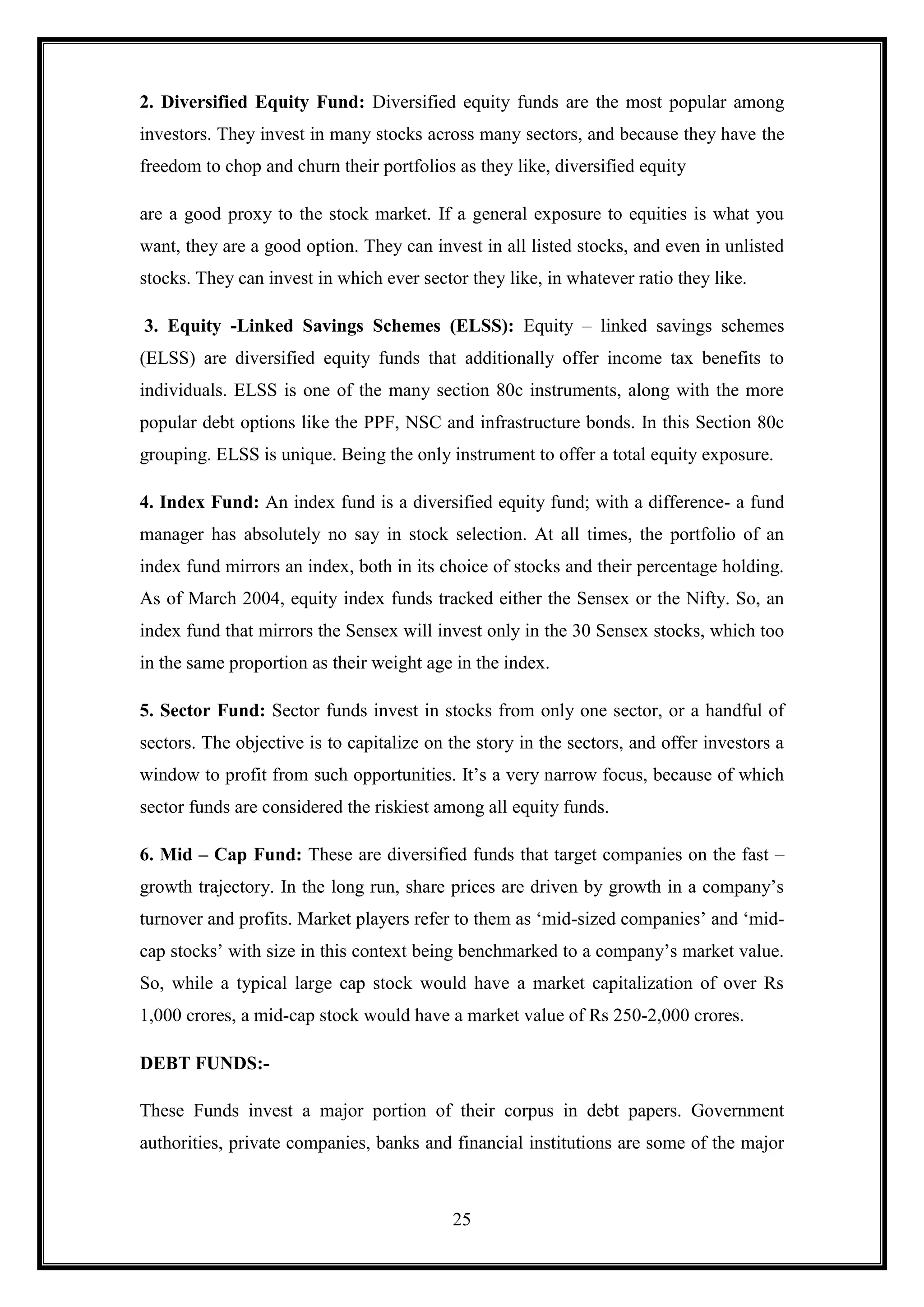 2. Diversified Equity Fund: Diversified equity funds are the most popular among
investors. They invest in many stocks across many sectors, and because they have the
freedom to chop and churn their portfolios as they like, diversified equity

are a good proxy to the stock market. If a general exposure to equities is what you
want, they are a good option. They can invest in all listed stocks, and even in unlisted
stocks. They can invest in which ever sector they like, in whatever ratio they like.

3. Equity -Linked Savings Schemes (ELSS): Equity – linked savings schemes
(ELSS) are diversified equity funds that additionally offer income tax benefits to
individuals. ELSS is one of the many section 80c instruments, along with the more
popular debt options like the PPF, NSC and infrastructure bonds. In this Section 80c
grouping. ELSS is unique. Being the only instrument to offer a total equity exposure.

4. Index Fund: An index fund is a diversified equity fund; with a difference- a fund
manager has absolutely no say in stock selection. At all times, the portfolio of an
index fund mirrors an index, both in its choice of stocks and their percentage holding.
As of March 2004, equity index funds tracked either the Sensex or the Nifty. So, an
index fund that mirrors the Sensex will invest only in the 30 Sensex stocks, which too
in the same proportion as their weight age in the index.

5. Sector Fund: Sector funds invest in stocks from only one sector, or a handful of
sectors. The objective is to capitalize on the story in the sectors, and offer investors a
window to profit from such opportunities. It‟s a very narrow focus, because of which
sector funds are considered the riskiest among all equity funds.

6. Mid – Cap Fund: These are diversified funds that target companies on the fast –
growth trajectory. In the long run, share prices are driven by growth in a company‟s
turnover and profits. Market players refer to them as „mid-sized companies‟ and „mid-
cap stocks‟ with size in this context being benchmarked to a company‟s market value.
So, while a typical large cap stock would have a market capitalization of over Rs
1,000 crores, a mid-cap stock would have a market value of Rs 250-2,000 crores.

DEBT FUNDS:-

These Funds invest a major portion of their corpus in debt papers. Government
authorities, private companies, banks and financial institutions are some of the major



                                           25
 