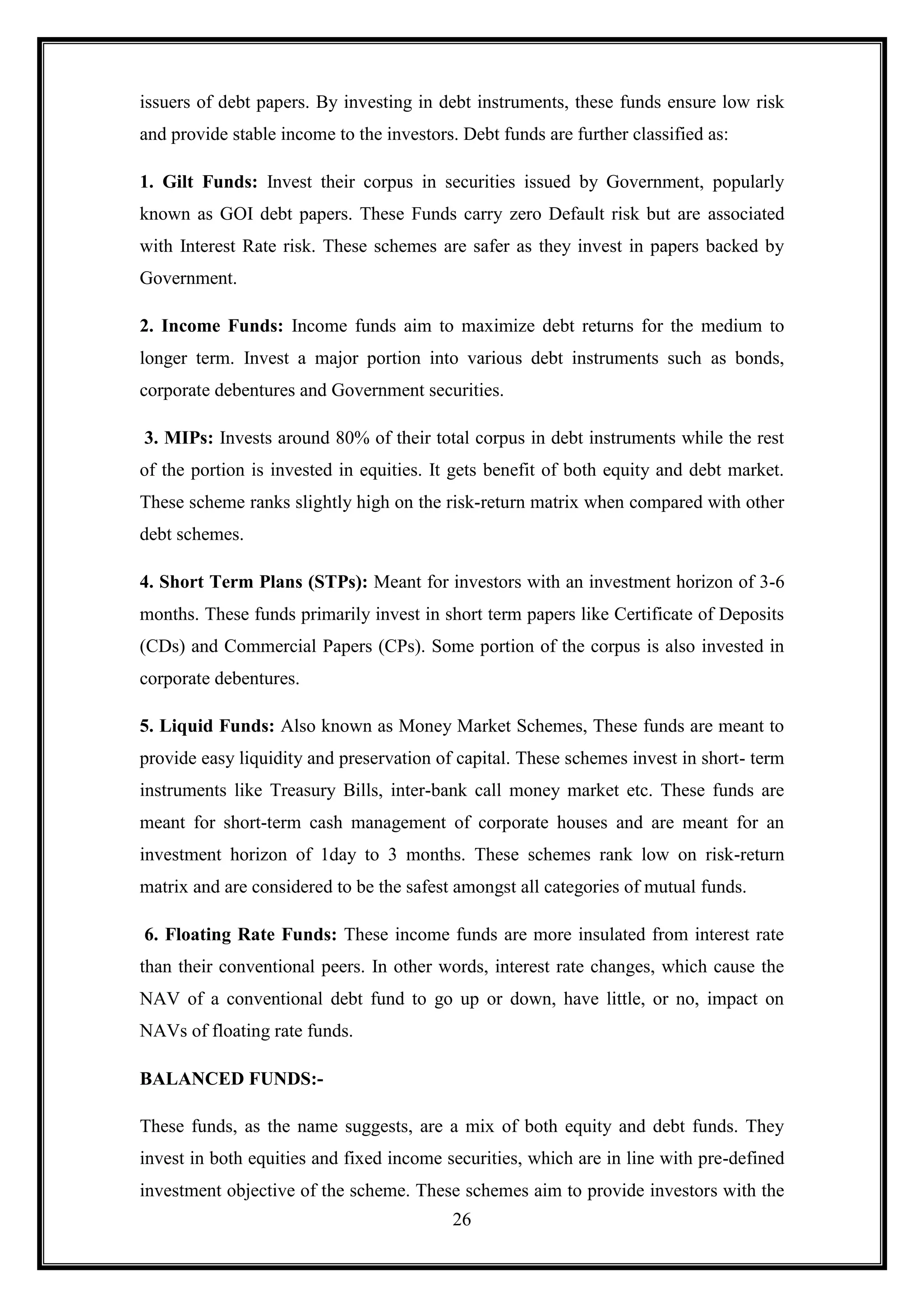 issuers of debt papers. By investing in debt instruments, these funds ensure low risk
and provide stable income to the investors. Debt funds are further classified as:

1. Gilt Funds: Invest their corpus in securities issued by Government, popularly
known as GOI debt papers. These Funds carry zero Default risk but are associated
with Interest Rate risk. These schemes are safer as they invest in papers backed by
Government.

2. Income Funds: Income funds aim to maximize debt returns for the medium to
longer term. Invest a major portion into various debt instruments such as bonds,
corporate debentures and Government securities.

3. MIPs: Invests around 80% of their total corpus in debt instruments while the rest
of the portion is invested in equities. It gets benefit of both equity and debt market.
These scheme ranks slightly high on the risk-return matrix when compared with other
debt schemes.

4. Short Term Plans (STPs): Meant for investors with an investment horizon of 3-6
months. These funds primarily invest in short term papers like Certificate of Deposits
(CDs) and Commercial Papers (CPs). Some portion of the corpus is also invested in
corporate debentures.

5. Liquid Funds: Also known as Money Market Schemes, These funds are meant to
provide easy liquidity and preservation of capital. These schemes invest in short- term
instruments like Treasury Bills, inter-bank call money market etc. These funds are
meant for short-term cash management of corporate houses and are meant for an
investment horizon of 1day to 3 months. These schemes rank low on risk-return
matrix and are considered to be the safest amongst all categories of mutual funds.

6. Floating Rate Funds: These income funds are more insulated from interest rate
than their conventional peers. In other words, interest rate changes, which cause the
NAV of a conventional debt fund to go up or down, have little, or no, impact on
NAVs of floating rate funds.

BALANCED FUNDS:-

These funds, as the name suggests, are a mix of both equity and debt funds. They
invest in both equities and fixed income securities, which are in line with pre-defined
investment objective of the scheme. These schemes aim to provide investors with the
                                           26
 