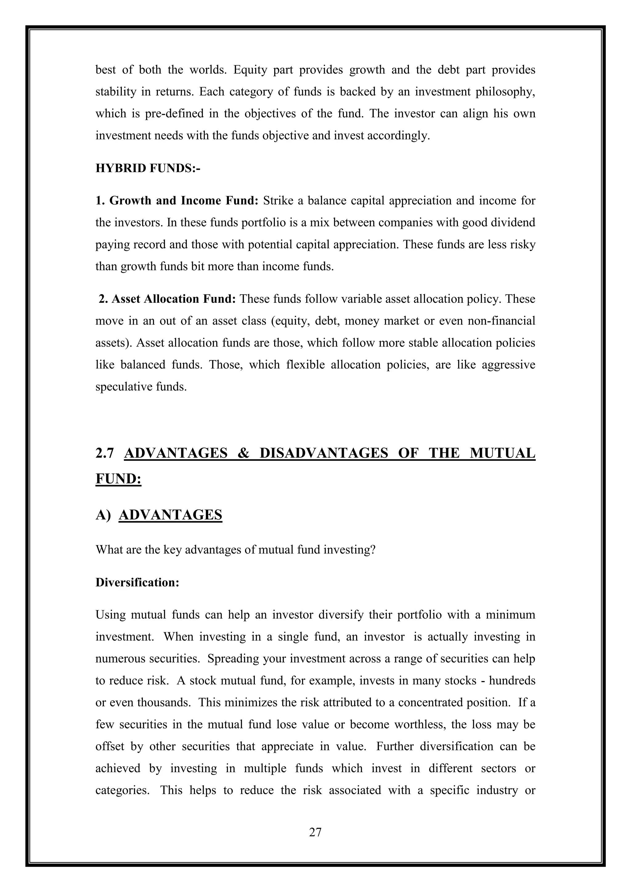 best of both the worlds. Equity part provides growth and the debt part provides
stability in returns. Each category of funds is backed by an investment philosophy,
which is pre-defined in the objectives of the fund. The investor can align his own
investment needs with the funds objective and invest accordingly.

HYBRID FUNDS:-

1. Growth and Income Fund: Strike a balance capital appreciation and income for
the investors. In these funds portfolio is a mix between companies with good dividend
paying record and those with potential capital appreciation. These funds are less risky
than growth funds bit more than income funds.

2. Asset Allocation Fund: These funds follow variable asset allocation policy. These
move in an out of an asset class (equity, debt, money market or even non-financial
assets). Asset allocation funds are those, which follow more stable allocation policies
like balanced funds. Those, which flexible allocation policies, are like aggressive
speculative funds.




2.7 ADVANTAGES & DISADVANTAGES OF THE MUTUAL
FUND:

A) ADVANTAGES

What are the key advantages of mutual fund investing?

Diversification:

Using mutual funds can help an investor diversify their portfolio with a minimum
investment. When investing in a single fund, an investor is actually investing in
numerous securities. Spreading your investment across a range of securities can help
to reduce risk. A stock mutual fund, for example, invests in many stocks - hundreds
or even thousands. This minimizes the risk attributed to a concentrated position. If a
few securities in the mutual fund lose value or become worthless, the loss may be
offset by other securities that appreciate in value. Further diversification can be
achieved by investing in multiple funds which invest in different sectors or
categories. This helps to reduce the risk associated with a specific industry or


                                          27
 