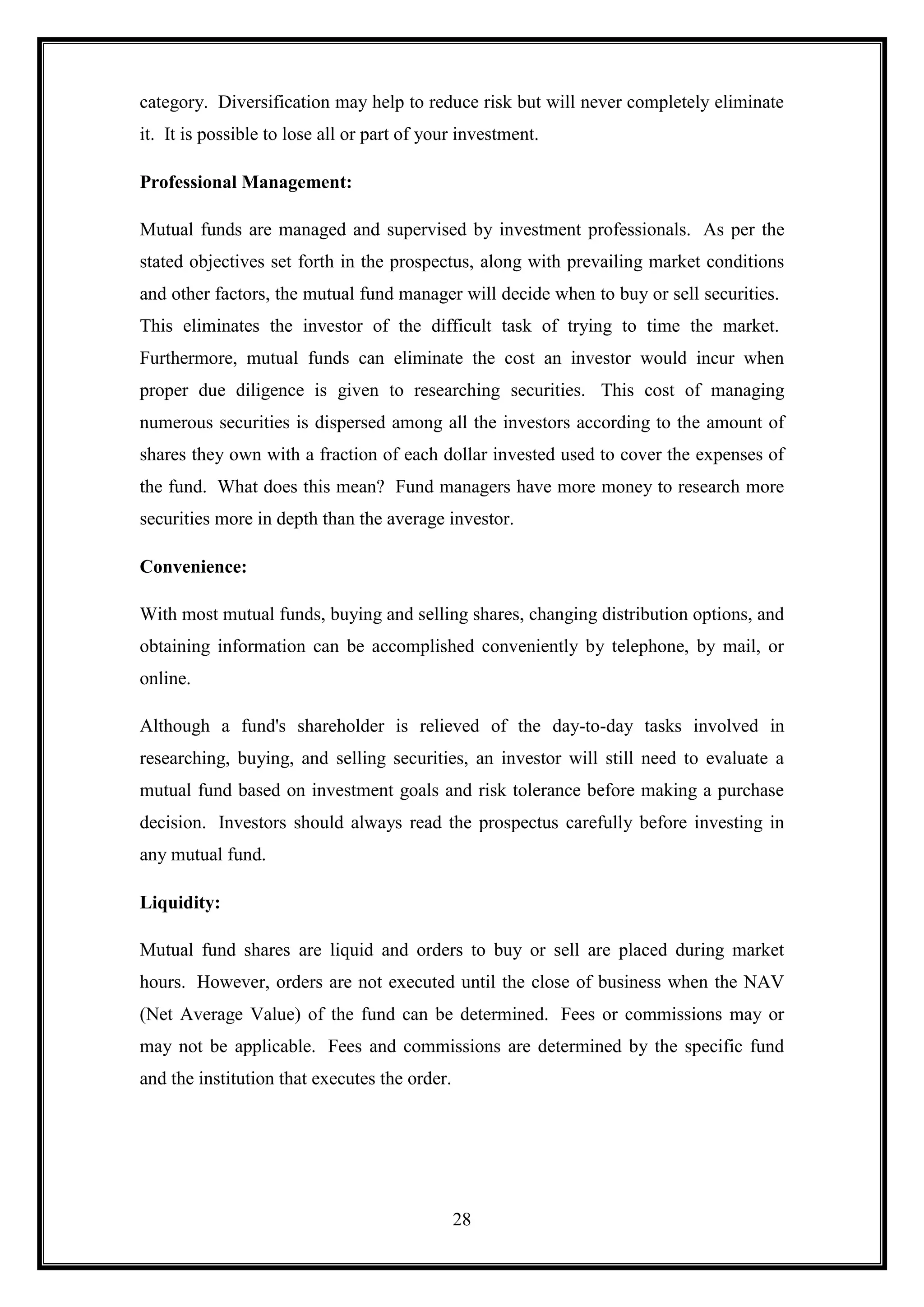 category. Diversification may help to reduce risk but will never completely eliminate
it. It is possible to lose all or part of your investment.

Professional Management:

Mutual funds are managed and supervised by investment professionals. As per the
stated objectives set forth in the prospectus, along with prevailing market conditions
and other factors, the mutual fund manager will decide when to buy or sell securities.
This eliminates the investor of the difficult task of trying to time the market.
Furthermore, mutual funds can eliminate the cost an investor would incur when
proper due diligence is given to researching securities. This cost of managing
numerous securities is dispersed among all the investors according to the amount of
shares they own with a fraction of each dollar invested used to cover the expenses of
the fund. What does this mean? Fund managers have more money to research more
securities more in depth than the average investor.

Convenience:

With most mutual funds, buying and selling shares, changing distribution options, and
obtaining information can be accomplished conveniently by telephone, by mail, or
online.

Although a fund's shareholder is relieved of the day-to-day tasks involved in
researching, buying, and selling securities, an investor will still need to evaluate a
mutual fund based on investment goals and risk tolerance before making a purchase
decision. Investors should always read the prospectus carefully before investing in
any mutual fund.

Liquidity:

Mutual fund shares are liquid and orders to buy or sell are placed during market
hours. However, orders are not executed until the close of business when the NAV
(Net Average Value) of the fund can be determined. Fees or commissions may or
may not be applicable. Fees and commissions are determined by the specific fund
and the institution that executes the order.




                                               28
 