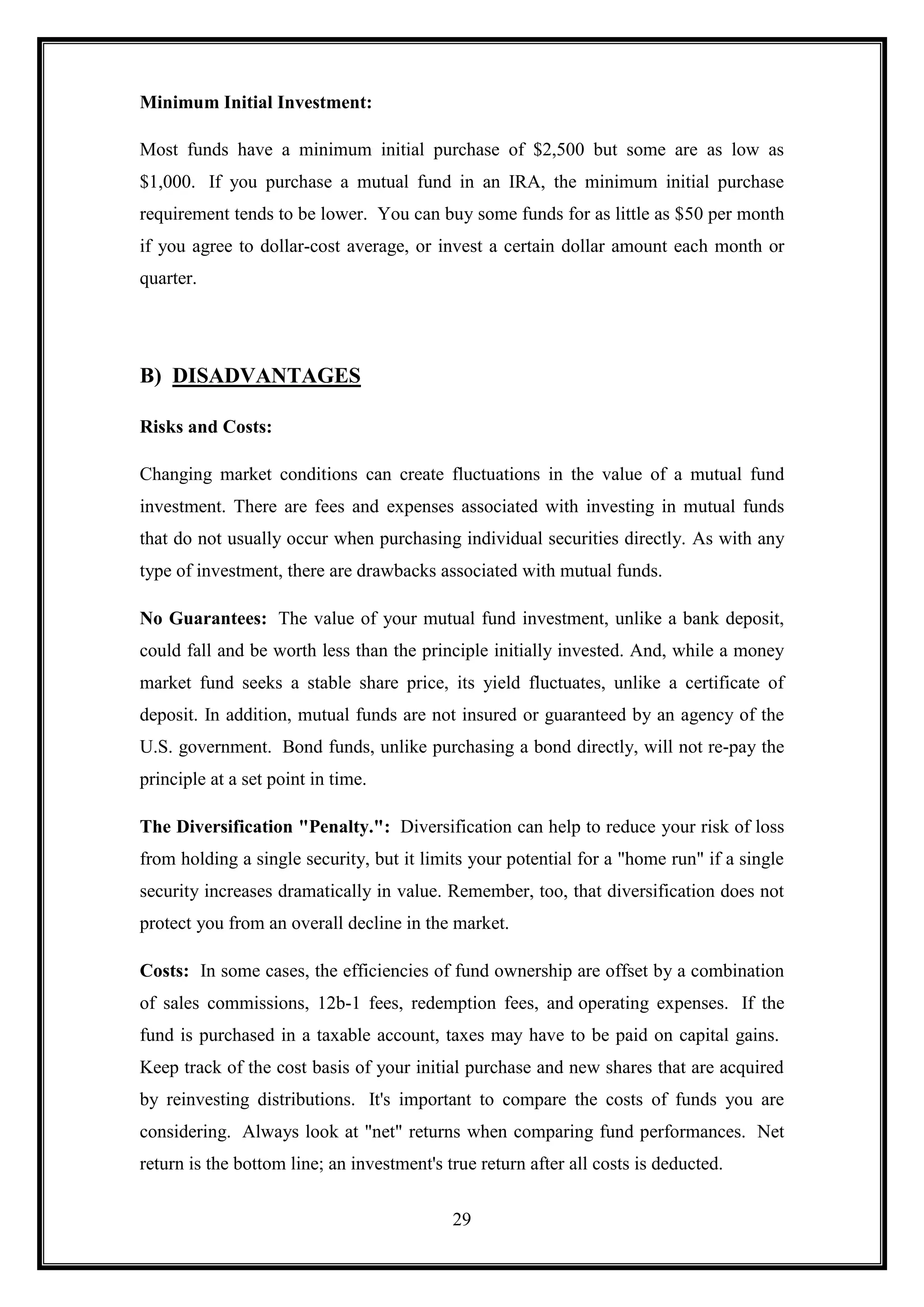 Minimum Initial Investment:

Most funds have a minimum initial purchase of $2,500 but some are as low as
$1,000. If you purchase a mutual fund in an IRA, the minimum initial purchase
requirement tends to be lower. You can buy some funds for as little as $50 per month
if you agree to dollar-cost average, or invest a certain dollar amount each month or
quarter.




B) DISADVANTAGES

Risks and Costs:

Changing market conditions can create fluctuations in the value of a mutual fund
investment. There are fees and expenses associated with investing in mutual funds
that do not usually occur when purchasing individual securities directly. As with any
type of investment, there are drawbacks associated with mutual funds.

No Guarantees: The value of your mutual fund investment, unlike a bank deposit,
could fall and be worth less than the principle initially invested. And, while a money
market fund seeks a stable share price, its yield fluctuates, unlike a certificate of
deposit. In addition, mutual funds are not insured or guaranteed by an agency of the
U.S. government. Bond funds, unlike purchasing a bond directly, will not re-pay the
principle at a set point in time.

The Diversification "Penalty.": Diversification can help to reduce your risk of loss
from holding a single security, but it limits your potential for a "home run" if a single
security increases dramatically in value. Remember, too, that diversification does not
protect you from an overall decline in the market.

Costs: In some cases, the efficiencies of fund ownership are offset by a combination
of sales commissions, 12b-1 fees, redemption fees, and operating expenses. If the
fund is purchased in a taxable account, taxes may have to be paid on capital gains.
Keep track of the cost basis of your initial purchase and new shares that are acquired
by reinvesting distributions. It's important to compare the costs of funds you are
considering. Always look at "net" returns when comparing fund performances. Net
return is the bottom line; an investment's true return after all costs is deducted.


                                            29
 